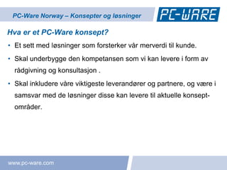 PC-Ware Norway – Konsepter og løsninger

Hva er et PC-Ware konsept?
• Et sett med løsninger som forsterker vår merverdi til kunde.
• Skal underbygge den kompetansen som vi kan levere i form av
  rådgivning og konsultasjon .
• Skal inkludere våre viktigeste leverandører og partnere, og være i
  samsvar med de løsninger disse kan levere til aktuelle konsept-
  områder.




www.pc-ware.com
 