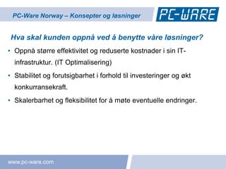 PC-Ware Norway – Konsepter og løsninger


Hva skal kunden oppnå ved å benytte våre løsninger?
• Oppnå større effektivitet og reduserte kostnader i sin IT-
  infrastruktur. (IT Optimalisering)
• Stabilitet og forutsigbarhet i forhold til investeringer og økt
  konkurransekraft.
• Skalerbarhet og fleksibilitet for å møte eventuelle endringer.




www.pc-ware.com
 