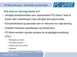PC-Ware Norway – Konsepter og løsninger

Hva skal en løsning bestå av?
• Utvalgte produktområder som representerer PC-Wares ”best of
  breed” eller anbefalinger innen det gitte løsningsområdet.
• Konsulentbistand og tjenester som er relevante for valgt løsning.
• Anbefalt Hardware spesifikasjon og infrastruktur.
• PC-Ware benytter standar prosess for prosjektgjennomføring
  (ITIL):
   •   Planlegging og analyse
   •   Forprosjekt og testing
   •   Anbefalt skalering av løsning
   •   Installasjon
   •   Drift, support, og endringshåndtering gjennom SLA

www.pc-ware.com
 