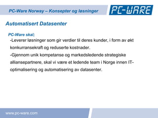 PC-Ware Norway – Konsepter og løsninger

Automatisert Datasenter

 PC-Ware skal;
  -Leverer løsninger som gir verdier til deres kunder, i form av økt
  konkurransekraft og reduserte kostnader.
  -Gjennom unik kompetanse og markedsledende strategiske
  alliansepartnere, skal vi være et ledende team i Norge innen IT-
  optimalisering og automatisering av datasenter.




www.pc-ware.com
 