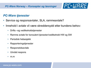 PC-Ware Norway – Konsepter og løsninger


PC-Ware tjenester
• Service og responsavtaler, SLA, rammeavtale?
• Innehold i avtale vil være skreddersydd etter kundens behov:
   • Drifts –og vedlikeholdstjenester
   • Ramme avtale for konsulent tjenester/vedlikehold HW og SW
   • Periodisk helsesjekk
   • Rapporteringstjenester
   • Responstidsavtale
   • Utvidet respons
   • m.m


www.pc-ware.com
 