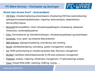 PC-Ware Norway – Konsepter og løsninger

Hvem kan levere hva? - leverandører
• VM Ware; virtualisering/backup,presentasjons virtualisering;VDI/View (automatisering)
   aplikasjonsvirtualisering/distribusjon, migrering, behovsanalyse, dataprotection;
   DR,HA,DRS,Failover
• Microsoft;Serverplattform, intern virtualisering/aplikasjons virtualisering, datasenter
   infrastruktur, kontorstøttesystemer
• Citrix; Terminalserver og -klientadministrasjon, virtualisering;aplikasjon og presentasjon
• Symantec; virus, spam, og enteprise data protection
• IBM Software; lagringsvirtualisering, overvåkning, test /utvikling,
• Novell; identitetshåndtering, overvåking, system management, analyse
• CA; WAN synkronisering av virtuelle og fysiske data, Recovery management
• McAfee? (sertifisert sikkerhetsleverandør til VM ware proteciton management
• Platespin; analsye, migrering, infrastruktur management, IT-optimaliserings analyse
• Cisco: Virtuell WAN traffic; switching, HUB’ing, routing…..

www.pc-ware.com
 