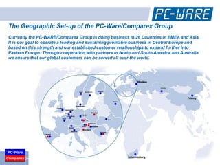 The Geographic Set-up of the PC-Ware/Comparex Group
Currently the PC-WARE/Comparex Group is doing business in 26 Countries in EMEA and Asia.
It is our goal to operate a leading and sustaining profitable business in Central Europe and
based on this strength and our established customer relationships to expand further into
Eastern Europe. Through cooperation with partners in North and South America and Australia
we ensure that our global customers can be served all over the world.




PC-Ware
 www.pc-ware.com
Comparex
 
