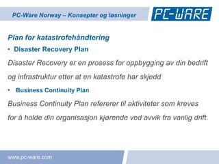 PC-Ware Norway – Konsepter og løsninger


Plan for katastrofehåndtering
• Disaster Recovery Plan

Disaster Recovery er en prosess for oppbygging av din bedrift
og infrastruktur etter at en katastrofe har skjedd
• Business Continuity Plan

Business Continuity Plan refererer til aktiviteter som kreves
for å holde din organisasjon kjørende ved avvik fra vanlig drift.




www.pc-ware.com
 