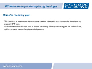 PC-Ware Norway – Konsepter og løsninger


Disaster recovery plan

DRP består av et regelsett av dokumenter og moduler på engelsk som benyttes for å assistere og
bygge en DRP plan.
Hovedhensikten med en DRP plan er å være forbredt og vite hva man skal gjøre når uhellet er ute,
og ikke behøve å være avhengig av enkeltpersoner.




www.pc-ware.com
 