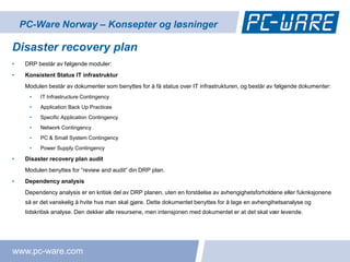 PC-Ware Norway – Konsepter og løsninger

Disaster recovery plan
•    DRP består av følgende moduler:
•    Konsistent Status IT infrastruktur
     Modulen består av dokumenter som benyttes for å få status over IT infrastrukturen, og består av følgende dokumenter:
      •   IT Infrastructure Contingency
      •   Application Back Up Practices
      •   Specific Application Contingency
      •   Network Contingency
      •   PC & Small System Contingency
      •   Power Supply Contingency

•    Disaster recovery plan audit
     Modulen benyttes for “review and audit” din DRP plan.
•    Dependency analysis
     Dependency analysis er en kritisk del av DRP planen, uten en forståelse av avhengighetsforholdene eller fuknksjonene
     så er det vanskelig å hvite hva man skal gjøre. Dette dokumentet benyttes for å lage en avhengihetsanalyse og
     tidskritisk analyse. Den dekker alle resursene, men intensjonen med dokumentet er at det skal vær levende.




www.pc-ware.com
 