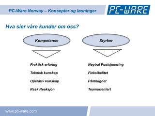 PC-Ware Norway – Konsepter og løsninger


Hva sier våre kunder om oss?

              Kompetanse                   Styrker




           Praktisk erfaring        Nøytral Posisjonering

           Teknisk kunskap          Fleksibelitet

           Operativ kunskap         Pålitelighet

           Rask Reaksjon            Teamorientert




www.pc-ware.com
 