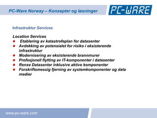 PC-Ware Norway – Konsepter og løsninger


   Infrastruktur Services

   Location Services
       Etablering av katastrofeplan for datasenter
      Avdekking av potensialet for risiko i eksisterende
      infrastruktur
      Modernisering av eksisterende brannmurer
      Profesjonell flytting av IT-komponenter i datasenter
      Rense Datasenter inklusive aktive komponenter
      Forskriftsmessig fjerning av systemkomponenter og data
      medier




www.pc-ware.com
 
