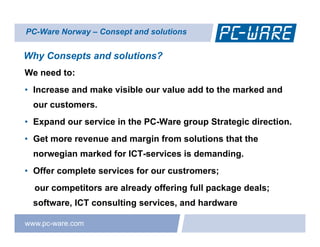 PC-Ware Norway – Consept and solutions


Why Consepts and solutions?
We need to:
• Increase and make visible our value add to the marked and
  our customers.
• Expand our service in the PC-Ware group Strategic direction.
• Get more revenue and margin from solutions that the
  norwegian marked for ICT-services is demanding.
• Offer complete services for our custromers;
  our competitors are already offering full package deals;
  software,
  software ICT consulting services and hardware
                          services,

www.pc-ware.com
 