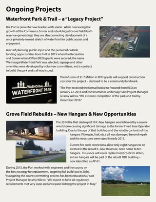 Waterfront Park & Trail – a“Legacy Project”
The Port is proud to have leaders with vision. While overseeing the
growth of the Commerce Center and rebuilding at Grove Field (both
revenue-generating), they are also promoting development of a
once privately-owned stretch of waterfront for public access and
enjoyment.
Years of planning, public input and the pursuit of outside
funding opportunities bore fruit in 2015 when the Recreation
and Conservation Office (RCO) grants were secured; the name
‘Washougal Waterfront Park’was selected; signage and other
amenities were developed by volunteer committees; and a contract
to build the park and trail was issued.
The infusion of $1.7 Million in RCO grants will support construction
costs for this project – destined to be a community landmark.
“The Port received the formal Notice to Proceed from RCO on
January 22, 2016 and construction is underway,”said Project Manager
Jeramy Wilcox.“We estimate completion of the park and trail by
December 2016.”
Grove Field Rebuilds – New Hangars & New Opportunities
The 2014 fire that destroyed 10 C-Row hangars was followed by a severe
wind storm causing significant damage to the former Fixed Base Operator
building. Due to the age of that building and the volatile contents of the
hangars (Fiberglas, fuel, etc.), all was damaged beyond repair
and the structures were razed in early 2015.
Current fire code restrictions allow only eight hangars to be
erected in the rebuilt C-Row structure, once home to ten
hangars. Insurance will cover replacement costs for all ten,
so two hangars will be part of the rebuilt FBO building –
now identified as AP-01.
During 2015, the Port worked with engineers and the county on
the best strategy for replacement, targeting full build-out in 2016.
“Navigating the county permitting process has been educational,”said
Project Manager Jeramy Wilcox.“We expect to have all regulatory
requirements met very soon and anticipate bidding the project in May.”
Ongoing Projects
 