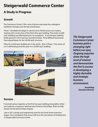 Steigerwald Commerce Center
A Study in Progress
The Steigerwald
Commerce Center
business park is
emerging right
before our eyes.
Ongoing inquiries
show the high
level of interest
and demonstrate
the Port’s success
in developing a
highly desirable
and strategic
business
environment.
David Ripp
Executive Director
Success
“I received serious inquiries on the first two spec buildings long before either
was ready for occupancy,”said Executive Director David Ripp.“Both are fully
leased and the phone keeps ringing.”
Late in 2015, design and engineering work for the Grant Street extension
began. Once completed, that access will serve the next phase of development
in Steigerwald Commerce Center.
Growth	
The Commerce Center’s 100+ acres of prime real estate has undergone
significant changes over the last several years.
Phase 1 development began in earnest once infrastructure was in place,
starting with construction of the Port’s first spec building. That entire 21,600
sq.ft. building was fully leased prior to completion. A second spec building
broke ground in 2015 and was recently finished. Three different businesses
have signed leases for the 24,300 sq.ft. structure.
Plans for a third spec building are in the works. Also in Phase 1, the owner of
Lot 4 will break ground this year on a 35,000 sq.ft. building.
 