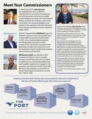 Meet Your Commissioners
In September 2015, John Spencer
was appointed to serve as District 1
representative. A successful management
consulting practice and extensive public
service background equip John with relevant
skills to continue the visionary work of this
commission. His active participation and
interest in the workings of the Port illustrate
John’s strong commitment to this important
public office.
District 2 representative Bill Ward began his
third term January 2016. During eight years
in office, Bill has seen the transformation
of 100+ acres of undeveloped property
into Steigerwald Commerce Center;
receipt of“Port of the Year”award from the
Washington Public Ports Association; and
the acquisition of prime waterfront property,
site of a future park and trail.
Bill Macrae-Smith was elected in 2010
to represent District 3 and is currently
serving a second four-year term. His years
of experience as a real estate professional
add valuable insight when engaged in the
economic development mission of the Port.
Bill also brings expertise as a past Port of
Camas-Washougal commissioner, serving
from 1982 to 1987.
24 South A Street, Washougal, WA 98671 | (360) 835-2196 | www.portcw.com |
Hosting activities that involve the community has become a hallmark of
the Port of Camas-Washougal. We invite you to join us!
Earth Day
April 22, 2016
Riverside
Concert Series
July 4 &
August 13, 2016
Community
Appreciation Day
Wheels & Wings
September 17, 2016
Washougal
Waterfront Park
Grand Opening
Date: TBD
Christmas Ships
December 3, 2016
Long time Port employee Mary Murphy will be
retiring on April 30, 2016. Mary began her career
at the Port on September 21, 1994 after a number
of years working for a Portland law firm.
When Mary came to work for the Port in 1994,
the Port staffed 2-full time and 2-part time in the
office and 4-maintenance people. Oh, how the
Port has grown!
Mary has seen a lot of changes since her
beginnings here, especially the purchase
of additional industrial properties for Port
development, as well as her job responsibilities.
Mary’s time here at the Port as Executive Assistant
has been invaluable. She is known around the
office as our historian and in-house editor; she has
been a great asset for the Port and will be dearly
missed by the Commission, staff and the tenants
she has dealt with over her 21 and half years.
Mary’s plans after retirement include traveling,
buying new furniture and spending more time
with her grandkids; but she also has another
passion: writing. Mary plans on starting a part-
time business helping companies with their
newsletters and annual reports.
A notice for her retirement party will be coming
out soon.
 