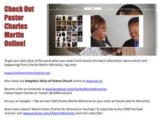 Check Out
Pastor
Charles
Martin
Online!

To get your daily dose of the word when you need it and receive the latest information about events and
happenings from Charles Martin Ministries, log onto:

www.charlesmartinministries.org

Also check out Integrity’s Voice of Victory Church online at www.ivvc.tv

Become a fan on Facebook at www.facebook.com/CharlesMartinMinistries
Follow Pastor Charles on Twitter @CMMinistries1

Are you on Google+ ? We are too! Add Charles Martin Ministries to your circle at Charles Martin Ministries

Want more videos? Watch Pastor Charles On Demand on YouTube! To subscribe to the CMM YouTube
channel, visit www.youtube.com/CMartinMinistries and click subscribe!
 