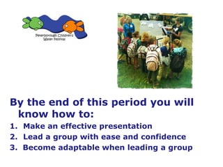By the end of this period you will
know how to:
1. Make an effective presentation
2. Lead a group with ease and confidence
3. Become adaptable when leading a group
 