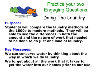 Doing The Laundry
Purpose:
Students will compare the laundry methods of
the 1800s to modern methods. They will be
able to see the differences in both the
amount and the nature of work that needed
to be done to do just one load of laundry.
Key Messages:
We can conserve water by thinking about the
way in which we do laundry
We forget about all the work that it takes to
get the water into our homes prior to our use
Practice your two
Engaging Questions
 
