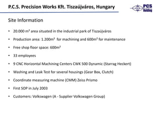 P.C.S.	Precision	Works	Kft.	Tiszaújváros,	Hungary
• 20.000	m²	area situated in	the industrial park	of Tiszaújváros
• Production area:	1.200m²		for machining and 600m²	for maintenance
• Free	shop floor space:	600m²
• 33 employees
• 9 CNC	Horizontal	Machining Centers	CWK	500	Dynamic	(Starrag Heckert)
• Washing and Leak Test	for several housings (Gear Box,	Clutch)
• Coordinate measuring machine (CMM)	Zeiss	Prismo
• First	SOP	in	July 2003		
• Customers:	Volkswagen	(A	- Supplier Volkswagen	Group)
Site	Information
 