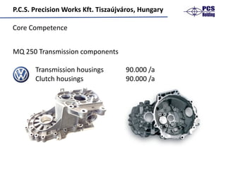 P.C.S.	Precision	Works	Kft.	Tiszaújváros,	Hungary
MQ	250	Transmission	components
Transmission	housings 90.000	/a
Clutch	housings 90.000	/a
Core	Competence
 