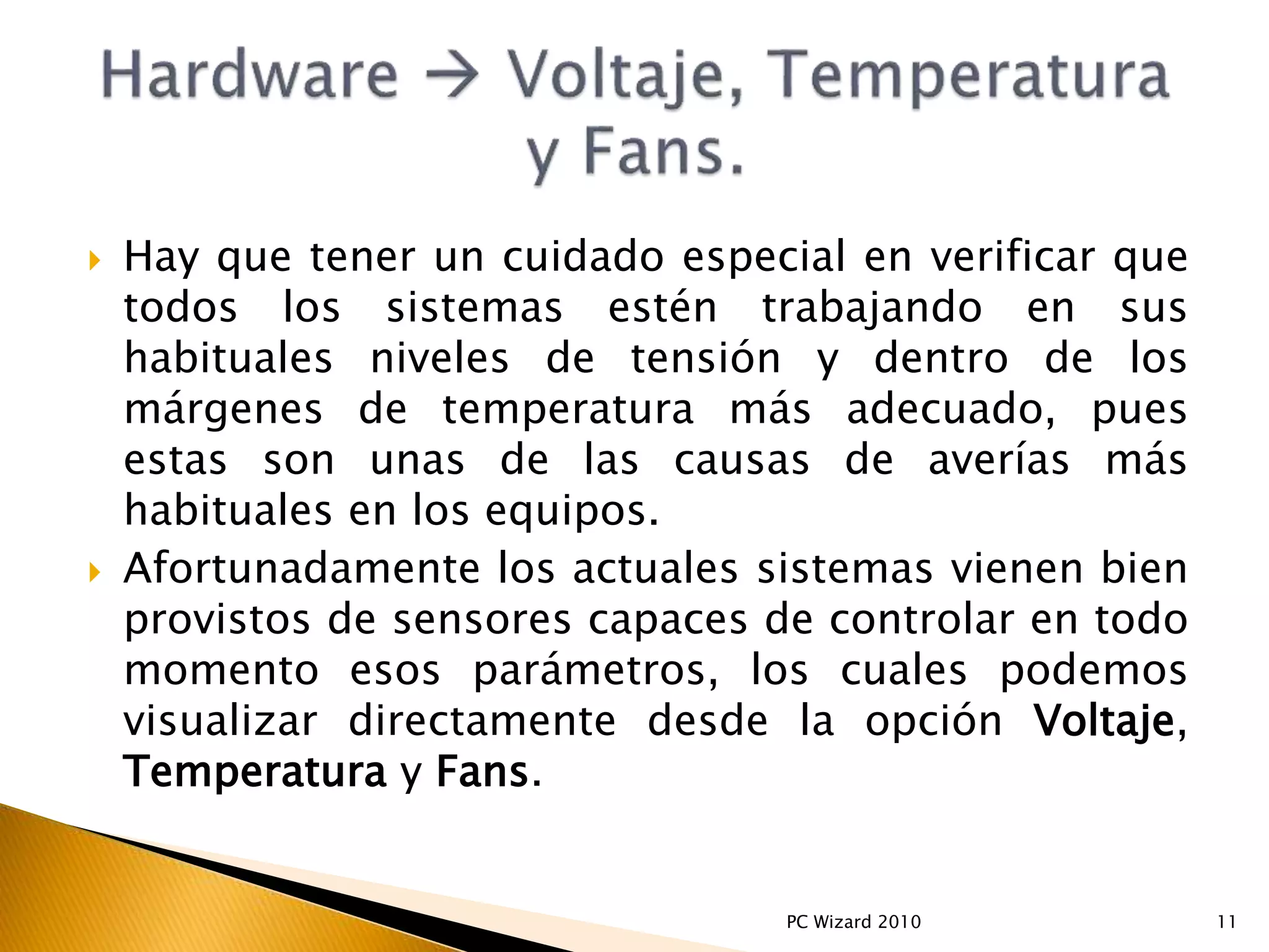  Hay que tener un cuidado especial en verificar que
todos los sistemas estén trabajando en sus
habituales niveles de tensión y dentro de los
márgenes de temperatura más adecuado, pues
estas son unas de las causas de averías más
habituales en los equipos.
 Afortunadamente los actuales sistemas vienen bien
provistos de sensores capaces de controlar en todo
momento esos parámetros, los cuales podemos
visualizar directamente desde la opción Voltaje,
Temperatura y Fans.
11PC Wizard 2010
 