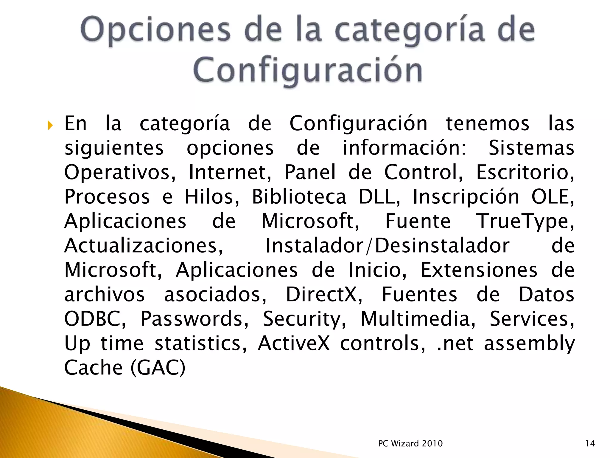  En la categoría de Configuración tenemos las
siguientes opciones de información: Sistemas
Operativos, Internet, Panel de Control, Escritorio,
Procesos e Hilos, Biblioteca DLL, Inscripción OLE,
Aplicaciones de Microsoft, Fuente TrueType,
Actualizaciones, Instalador/Desinstalador de
Microsoft, Aplicaciones de Inicio, Extensiones de
archivos asociados, DirectX, Fuentes de Datos
ODBC, Passwords, Security, Multimedia, Services,
Up time statistics, ActiveX controls, .net assembly
Cache (GAC)
14PC Wizard 2010
 