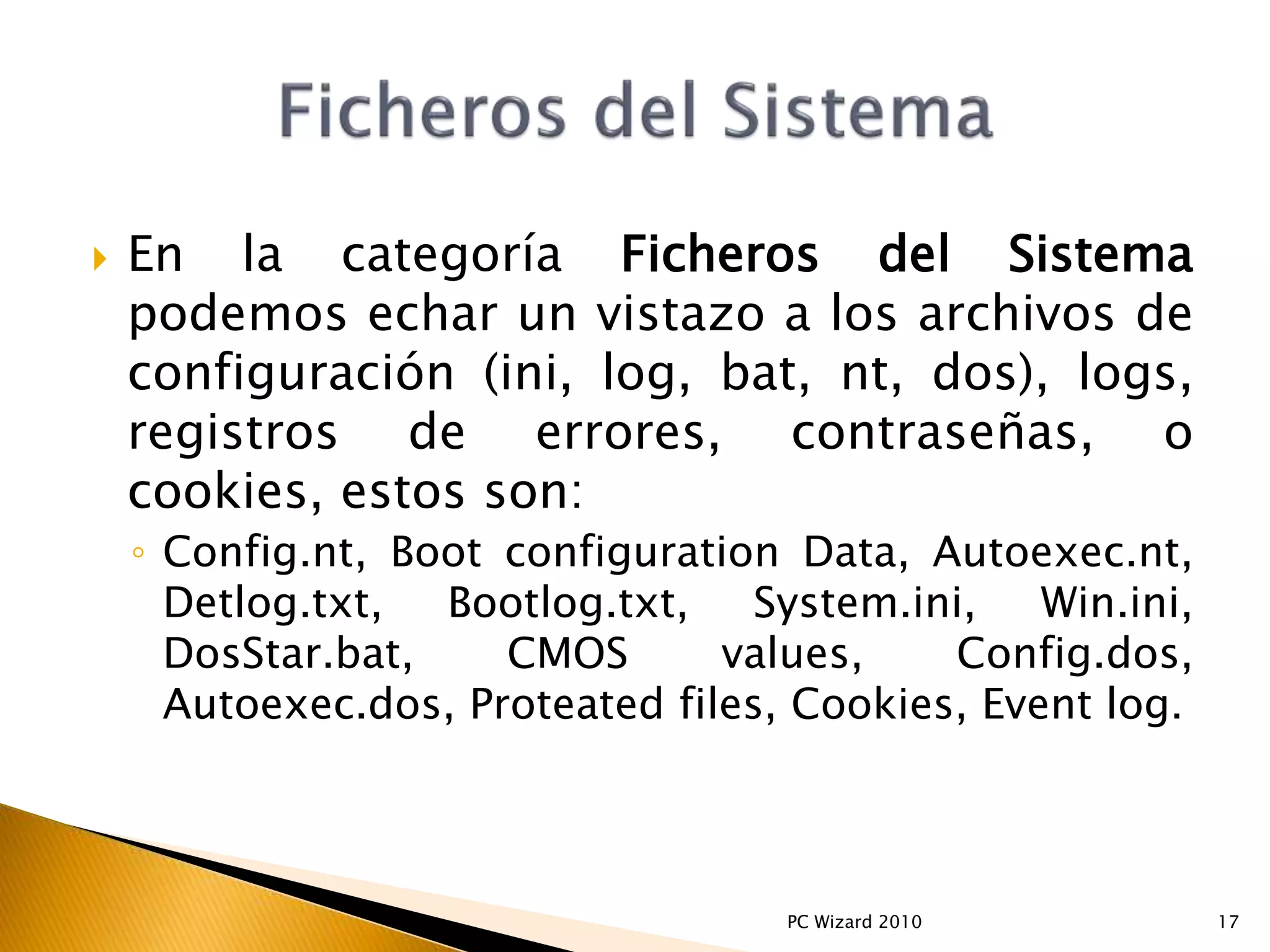  En la categoría Ficheros del Sistema
podemos echar un vistazo a los archivos de
configuración (ini, log, bat, nt, dos), logs,
registros de errores, contraseñas, o
cookies, estos son:
◦ Config.nt, Boot configuration Data, Autoexec.nt,
Detlog.txt, Bootlog.txt, System.ini, Win.ini,
DosStar.bat, CMOS values, Config.dos,
Autoexec.dos, Proteated files, Cookies, Event log.
17PC Wizard 2010
 
