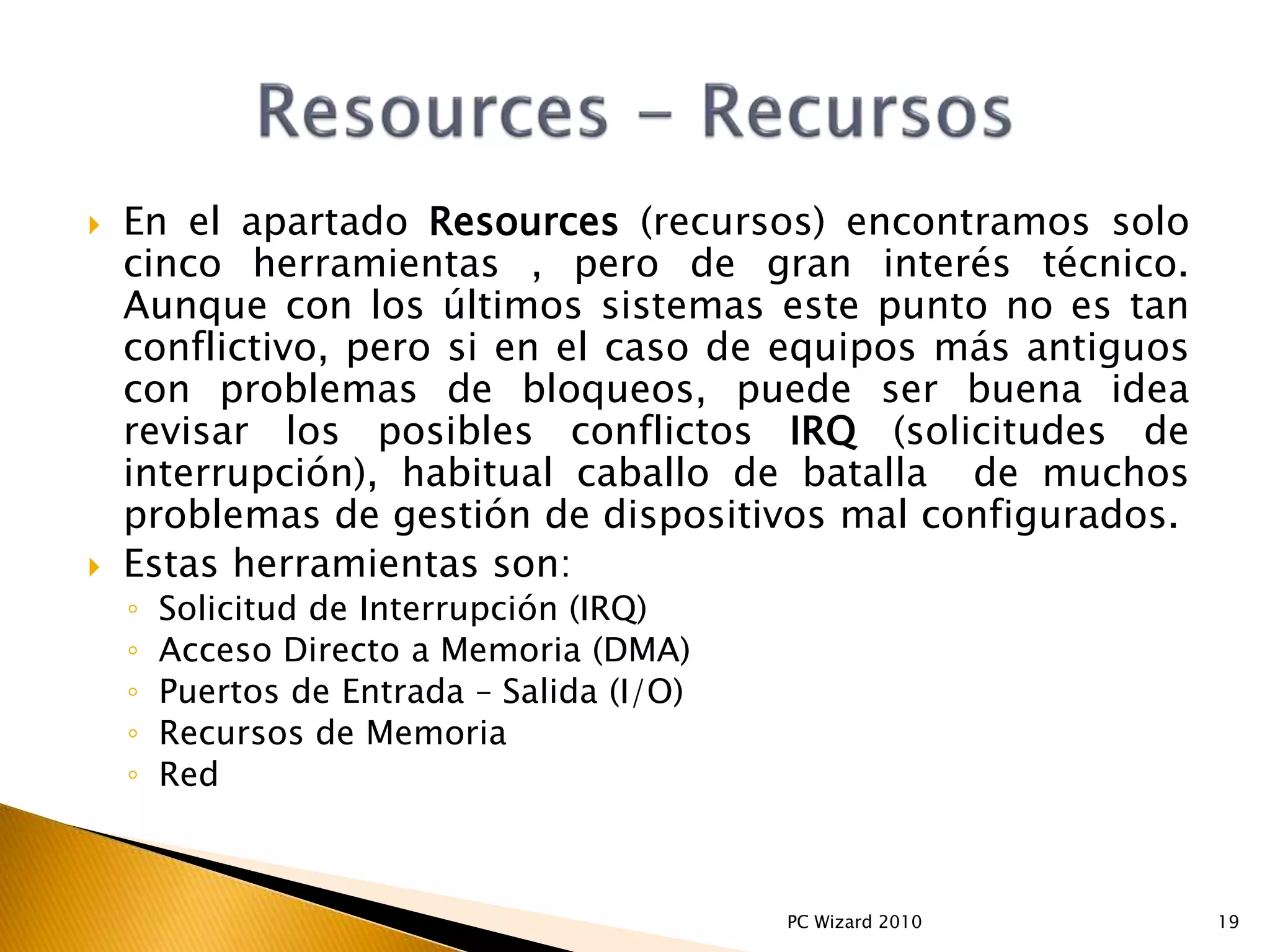  En el apartado Resources (recursos) encontramos solo
cinco herramientas , pero de gran interés técnico.
Aunque con los últimos sistemas este punto no es tan
conflictivo, pero si en el caso de equipos más antiguos
con problemas de bloqueos, puede ser buena idea
revisar los posibles conflictos IRQ (solicitudes de
interrupción), habitual caballo de batalla de muchos
problemas de gestión de dispositivos mal configurados.
 Estas herramientas son:
◦ Solicitud de Interrupción (IRQ)
◦ Acceso Directo a Memoria (DMA)
◦ Puertos de Entrada – Salida (I/O)
◦ Recursos de Memoria
◦ Red
19PC Wizard 2010
 