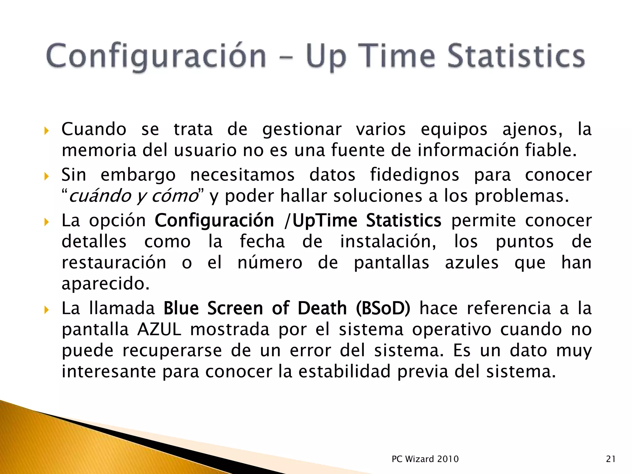  Cuando se trata de gestionar varios equipos ajenos, la
memoria del usuario no es una fuente de información fiable.
 Sin embargo necesitamos datos fidedignos para conocer
“cuándo y cómo” y poder hallar soluciones a los problemas.
 La opción Configuración /UpTime Statistics permite conocer
detalles como la fecha de instalación, los puntos de
restauración o el número de pantallas azules que han
aparecido.
 La llamada Blue Screen of Death (BSoD) hace referencia a la
pantalla AZUL mostrada por el sistema operativo cuando no
puede recuperarse de un error del sistema. Es un dato muy
interesante para conocer la estabilidad previa del sistema.
21PC Wizard 2010
 