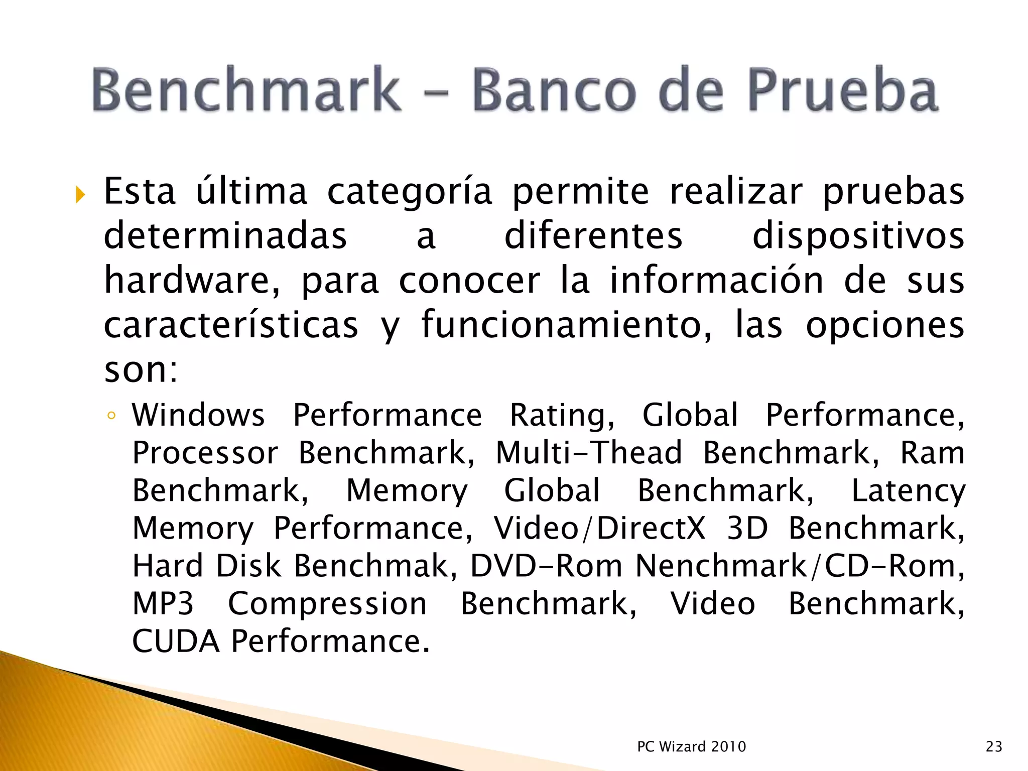 Esta última categoría permite realizar pruebas
determinadas a diferentes dispositivos
hardware, para conocer la información de sus
características y funcionamiento, las opciones
son:
◦ Windows Performance Rating, Global Performance,
Processor Benchmark, Multi-Thead Benchmark, Ram
Benchmark, Memory Global Benchmark, Latency
Memory Performance, Video/DirectX 3D Benchmark,
Hard Disk Benchmak, DVD-Rom Nenchmark/CD-Rom,
MP3 Compression Benchmark, Video Benchmark,
CUDA Performance.
23PC Wizard 2010
 