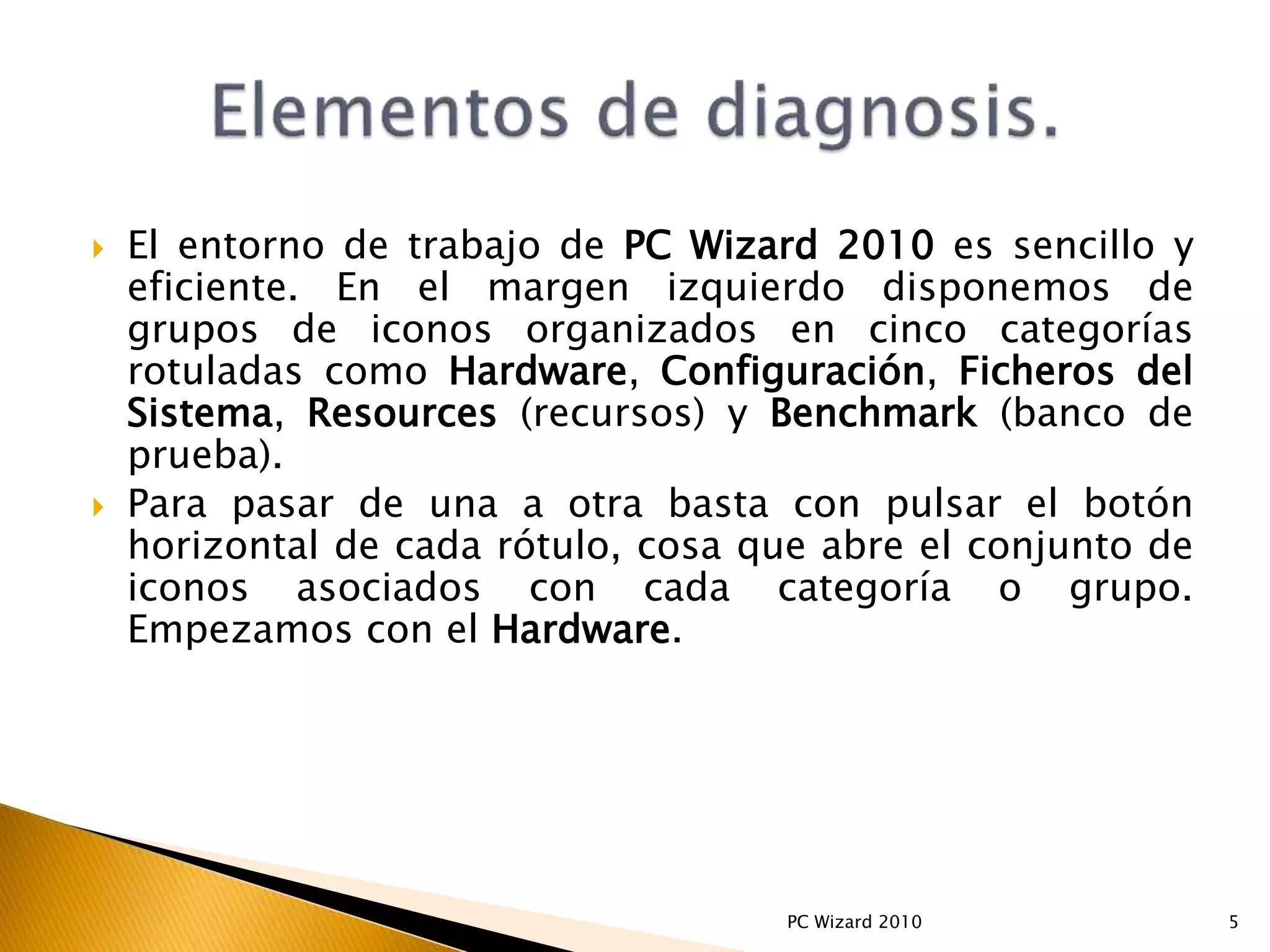  El entorno de trabajo de PC Wizard 2010 es sencillo y
eficiente. En el margen izquierdo disponemos de
grupos de iconos organizados en cinco categorías
rotuladas como Hardware, Configuración, Ficheros del
Sistema, Resources (recursos) y Benchmark (banco de
prueba).
 Para pasar de una a otra basta con pulsar el botón
horizontal de cada rótulo, cosa que abre el conjunto de
iconos asociados con cada categoría o grupo.
Empezamos con el Hardware.
5PC Wizard 2010
 