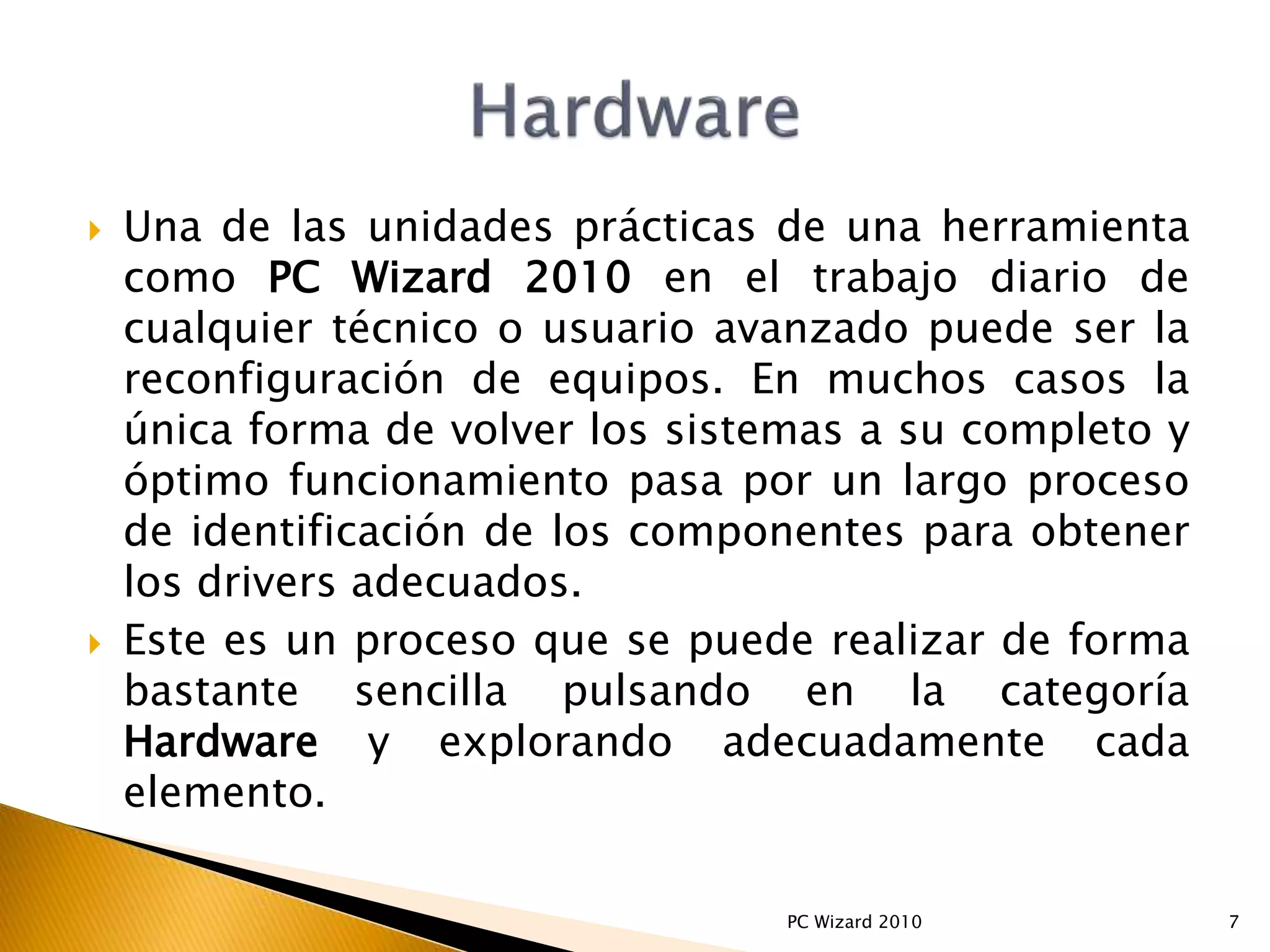  Una de las unidades prácticas de una herramienta
como PC Wizard 2010 en el trabajo diario de
cualquier técnico o usuario avanzado puede ser la
reconfiguración de equipos. En muchos casos la
única forma de volver los sistemas a su completo y
óptimo funcionamiento pasa por un largo proceso
de identificación de los componentes para obtener
los drivers adecuados.
 Este es un proceso que se puede realizar de forma
bastante sencilla pulsando en la categoría
Hardware y explorando adecuadamente cada
elemento.
7PC Wizard 2010
 