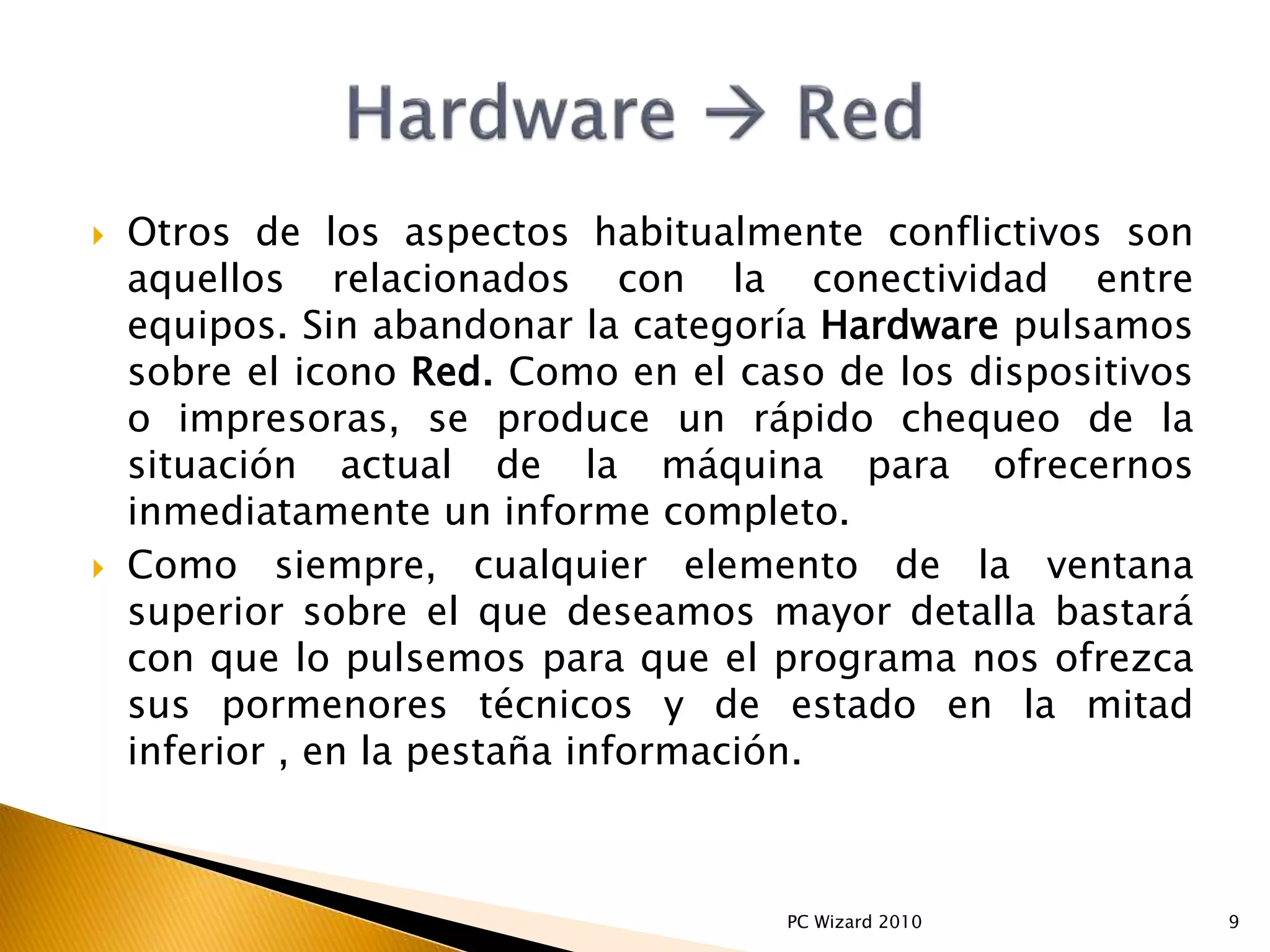  Otros de los aspectos habitualmente conflictivos son
aquellos relacionados con la conectividad entre
equipos. Sin abandonar la categoría Hardware pulsamos
sobre el icono Red. Como en el caso de los dispositivos
o impresoras, se produce un rápido chequeo de la
situación actual de la máquina para ofrecernos
inmediatamente un informe completo.
 Como siempre, cualquier elemento de la ventana
superior sobre el que deseamos mayor detalla bastará
con que lo pulsemos para que el programa nos ofrezca
sus pormenores técnicos y de estado en la mitad
inferior , en la pestaña información.
9PC Wizard 2010
 
