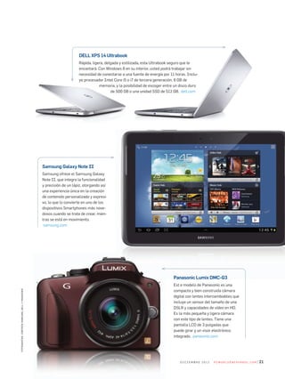 DELL XPS 14 Ultrabook
rápida, ligera, delgada y estilizada, esta	ultrabook seguro que le
encantará.	con	Windows	8	en	su	interior,	usted	podrá	trabajar	sin	
necesidad	de	conectarse	a	una	fuente	de	energía	por	11	horas.	inclu­
ye	procesador	intel	core	i5	o	i7	de	tercera	generación,	8	Gb	de	
memoria,	y	la	posibilidad	de	escoger	entre	un	disco	duro	
de	500	Gb	o	una	unidad	ssd	de	512	Gb.		dell.com
fotografías:cortesíasamsung,dellypanasonic
21d i c i e m b r e 2 0 1 2 P c W o r l d e n e s Pa n o l . c o m
Samsung Galaxy Note II
samsung ofrece el	samsung Galaxy
note	ii,	que	integra	la	funcionalidad	
y	precisión	de	un	lápiz,	otorgando	así	
una	experiencia	única	en	la	creación	
de	contenido	personalizado	y	expresi­
vo,	lo	que	lo	convierte	en	uno	de	los	
dispositivos	smartphones	más	nove­
dosos	cuando	se	trata	de	crear,	mien­
tras	se	está	en	movimiento.
	samsung.com
Panasonic Lumix DMC-G3
est e modelo de Panasonic es una
compacta	y	bien	construida	cámara	
digital	con	lentes	intercambiables	que	
incluye	un	sensor	del	tamaño	de	una	
dslr	y	capacidades	de	vídeo	en	Hd.	
es	la	más	pequeña	y	ligera	cámara	
con	este	tipo	de	lentes.	Tiene	una	
pantalla	lcd	de	3	pulgadas	que	
puede	girar	y	un	visor	electrónico	
integrado.		panasonic.com
 