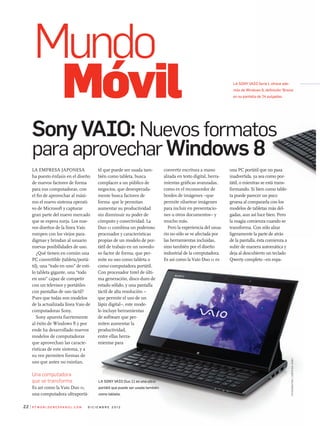 Sony VAIO: Nuevos formatos
para aprovechar Windows 8
P C W o r l d e n e s Pa n o l . C o m d i C i e m b r e 2 0 1 222
La empresa japonesa
ha puesto énfasis en el diseño
de nuevos factores de forma
para sus computadoras, con
el fin de aprovechar al máxi-
mo el nuevo sistema operati-
vo de microsoft y capturar
gran parte del nuevo mercado
que se espera surja. Los nue-
vos diseños de la línea Vaio
rompen con los viejos para-
digmas y brindan al usuario
nuevas posibilidades de uso.
¿Qué tienen en común una
pC convertible (tableta/portá-
til), una “todo en uno” de esti-
lo tableta gigante, una “todo
en uno” capaz de competir
con un televisor y portátiles
con pantallas de uso táctil?
pues que todas son modelos
de la actualizada línea Vaio de
computadoras sony.
sony apuesta fuertemente
al éxito de Windows 8 y por
ende ha desarrollado nuevos
modelos de computadoras
que aprovechan las caracte-
rísticas de este sistema, y a
su vez permiten formas de
uso que antes no existían.
Una computadora
que se transforma
es así como la Vaio Duo 11,
una computadora ultraportá-
til que puede ser usada tam-
bién como tableta, busca
complacer a un público de
negocios, que desesperada-
mente busca factores de
forma que le permitan
aumentar su productividad
sin disminuir su poder de
cómputo y conectividad. La
Duo 11 combina un poderoso
procesador y características
propias de un modelo de por-
tátil de trabajo en un novedo-
so factor de forma, que per-
mite su uso como tableta o
como computadora portátil.
Con procesador Intel de últi-
ma generación, disco duro de
estado sólido, y una pantalla
táctil de alta resolución –
que permite el uso de un
lápiz digital–, este mode-
lo incluye herramientas
de software que per-
miten aumentar la
productividad,
entre ellas herra-
mientas para
una pC portátil que no pasa
inadvertida, ya sea como por-
tátil, o mientras se está trans-
formando. si bien como table-
ta puede parecer un poco
gruesa al compararla con los
modelos de tabletas más del-
gadas, aun así luce bien. pero
la magia comienza cuando se
transforma. Con sólo alzar
ligeramente la parte de atrás
de la pantalla, ésta comienza a
subir de manera automática y
deja al descubierto un teclado
Qwerty completo –en espa-
convertir escritura a mano
alzada en texto digital, herra-
mientas gráficas avanzadas,
como es el reconocedor de
bordes de imágenes –que
permite siluetear imágenes
para incluir en presentacio-
nes u otros documentos– y
mucho más.
pero la experiencia del usua-
rio no sólo se ve afectada por
las herramientas incluidas,
sino también por el diseño
industrial de la computadora.
es así como la Vaio Duo 11 es
Mundo
Móvil
fotografías:cortesíasony
La Sony VaIo Duo 11 es una ultra-
portátil que puede ser usada también
como tableta.
La Sony VaIo Serie L ofrece ade-
más de Windows 8, definición ‘Bravia’
en su pantalla de 24 pulgadas.
 