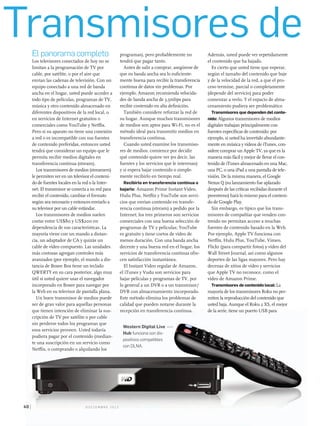 Transmisores de
P C W o r l d e n e s Pa n o l . C o m d i C i e m b r e 2 0 1 240
El panorama completo
Los televisores conectados de hoy no se
limitan a la programación de TV por
cable, por satélite, o por el aire que
envían las cadenas de televisión. Con un
equipo conectado a una red de banda
ancha en el hogar, usted puede acceder a
todo tipo de películas, programas de TV,
música y otro contenido almacenado en
diferentes dispositivos de la red local, o
en servicios de Internet gratuitos o
comerciales como YouTube y Netflix.
Pero si su aparato no tiene una conexión
a red o es incompatible con sus fuentes
de contenido preferidas, entonces usted
tendrá que considerar un equipo que le
permita recibir medios digitales en
transferencia continua (stream).
Los transmisores de medios (streamers)
le permiten ver en un televisor el conteni-
do de fuentes locales en la red o la Inter-
net. El transmisor se conecta a su red para
recibir el contenido, cambiar el formato
según sea necesario y entonces enviarlo a
su televisor por un cable estándar.
Los transmisores de medios suelen
costar entre US$80 y US$200 en
dependencia de sus características. La
mayoría viene con un mando a distan-
cia, un adaptador de CA y quizás un
cable de vídeo compuesto. Las unidades
más costosas agregan controles más
avanzados (por ejemplo, el mando a dis-
tancia de Boxee Box tiene un teclado
QWERTY en su cara posterior, algo muy
útil si usted quiere usar el navegador
incorporado en Boxee para navegar por
la Web en su televisor de pantalla plana.
Un buen transmisor de medios puede
ser de gran valor para aquellas personas
que tienen intención de eliminar la sus-
cripción de TV por satélite o por cable
sin perderse todos los programas que
esos servicios proveen. Usted todavía
pudiera pagar por el contenido (median-
te una suscripción en un servicio como
Netflix, o comprando o alquilando los
programas), pero probablemente no
tendrá que pagar tanto.
Antes de salir a comprar, asegúrese de
que su banda ancha sea lo suficiente-
mente buena para recibir la transferencia
continua de datos sin problemas. Por
ejemplo, Amazon recomienda velocida-
des de banda ancha de 3,5mbps para
recibir contenido en alta definición.
También considere reforzar la red de
su hogar. Aunque muchos transmisores
de medios son aptos para Wi-Fi, no es el
método ideal para transmitir medios en
transferencia continua.
Cuando usted examine los transmiso-
res de medios, comience por decidir
qué contenido quiere ver (es decir, las
fuentes y los servicios que le interesan)
y si espera bajar contenido o simple-
mente recibirlo en tiempo real.
Recibirlo en transferencia continua o
bajarlo: Amazon Prime Instant Video,
Hulu Plus, Netflix y YouTube son servi-
cios que envían contenido en transfe-
rencia continua (stream) a pedido por la
Internet; los tres primeros son servicios
comerciales con una buena selección de
programas de TV y películas; YouTube
es gratuito y tiene cortos de vídeo de
menos duración. Con una banda ancha
decente y una buena red en el hogar, los
servicios de transferencia continua ofre-
cen satisfacción instantánea.
El Instant Video regular de Amazon,
el iTunes y Vudu son servicios para
bajar películas y programas de TV, por
lo general a un DVR o a un transmisor/
DVR con almacenamiento incorporado.
Este método elimina los problemas de
calidad que pueden notarse durante la
recepción en transferencia continua.
Además, usted puede ver repetidamente
el contenido que ha bajado.
Es cierto que usted tiene que esperar,
según el tamaño del contenido que baje
y de la velocidad de la red, a que el pro-
ceso termine, parcial o completamente
(depende del servicio) para poder
comenzar a verlo. Y el espacio de alma-
cenamiento pudiera ser problemático
Transmisores que dependen del conte-
nido: Algunos transmisores de medios
digitales trabajan principalmente con
fuentes específicas de contenido: por
ejemplo, si usted ha invertido abundante-
mente en música y vídeos de iTunes, con-
sidere comprar un Apple TV, ya que es la
manera más fácil y mejor de llevar el con-
tenido de iTunes almacenado en una Mac,
una PC, o una iPad a una pantalla de tele-
visión. De la misma manera, el Google
Nexus Q (su lanzamiento fue aplazado
después de las críticas recibidas durante el
preestreno) hará lo mismo para el conteni-
do de Google Play.
Sin embargo, es típico que los trans-
misores de compañías que venden con-
tenido no permitan acceso a muchas
fuentes de contenido basado en la Web.
Por ejemplo, Apple TV funciona con
Netflix, Hulu Plus, YouTube, Vimeo,
Flickr (para compartir fotos) y vídeo del
Wall Street Journal, así como algunos
deportes de las ligas mayores. Pero hay
decenas de sitios de vídeo y servicios
que Apple TV no reconoce, como el
vídeo de Amazon Prime.
Transmisores de contenido local: La
mayoría de los transmisores Roku no per-
miten la reproducción del contenido que
usted baja. Aunque el Roku 2 XS, el mejor
de la serie, tiene un puerto USB para
P C W o r l d e n e sP C W o r l d e n e s PPa n o l .a n o l . CC o mo m d i C i e m b r e 2 0 1 240
que tienen intención de eliminar la sus-
cripción de TV por satélite o por cable
sin perderse todos los programas que
esos servicios proveen. Usted todavía
pudiera pagar por el contenido (median-
te una suscripción en un servicio como
Netflix, o comprando o alquilando los
recepción en transferencia continua. de la serie, tiene un puerto USB para
Western Digital Live
Hub funciona con dis-
positivos compatibles
con DLNA.
 