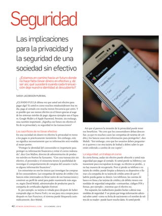 Así que al parecer la invasión de la privacidad puede tener
sus beneficios. “No creo que los consumidores deban descon-
fiar, ya que en muchos casos las compañías de tarjetas de cré-
dito y los bancos usan esta información para protegerles”, dice
Mahdi. “Sin embargo, creo que los usuarios deben preguntar-
se si quieren o no otra tarjeta de lealtad y deben saber lo que
están cediendo a cambio de ese cupón”.
La seguridad, un trabajo en curso
En cierta forma, andar sin efectivo puede ofrecerle a usted más
seguridad que pagar al contado. Si usted pierde su billetera y un
transeúnte poco escrupuloso la recoge, su efectivo se perdió... y
no hay manera de recuperarlo. Pero si pierde su teléfono o su
tarjeta de crédito, puede limpiar a distancia su dispositivo o lla-
mar a la compañía de su tarjeta de crédito antes de que el
ladrón pueda gastar su dinero. Los teléfonos, las cuentas de
banco en línea y las tarjetas de crédito y de débito vienen con
medidas de seguridad integradas –contraseñas, códigos PIN y
firmas, por ejemplo–, mientras que el efectivo no.
Por supuesto, los malhechores pueden burlar o alterar esas
medidas de seguridad. Y un pirata que tenga información adicio-
nal sobre usted –como su fecha de nacimiento o el nombre de sol-
tera de su madre– puede hacer mucho daño. Si usted pierde
Sarah JacobSSon PurewaL
¿CuáNdo fuE LA última vez que usted usó efectivo para
pagar algo? Si usted es como muchos estadounidenses hoy en
día, paga al contado con mucha menos frecuencia que antes. Y
es posible que use menos efectivo en el futuro gracias al auge
de los sistemas móviles de pago: algunos ejemplos son el Squa-
re, Google Wallet y el Apple Password. Persiste, sin embargo,
una cuestión importante: ¿Significa ese futuro sin efectivo el
fin de su privacidad y su seguridad en las transacciones?
Los sacrificios de no llevar efectivo
En una sociedad sin dinero en efectivo la privacidad en torno
a los pagos es prácticamente inexistente. Sin embargo, esto
no significa necesariamente que su información será vendida
al mejor postor.
“Proteger la identidad del consumidor es importante para
proteger su información financiera y evitar el correo indesea-
do”, dice Con Mallon, director de administración de produc-
tos móviles en Norton by Symantec. “Con una transacción sin
efectivo, el proveedor y el minorista tienen la posibilidad de
investigar el comportamiento de compras del usuario e inclu-
so alguna información financiera”.
Los minoristas no son los únicos que investigan las compras
de los consumidores. Las compañías de tarjetas de crédito y los
bancos están interesados en llevar rastro de sus transacciones y
construir un perfil de usted para poder mantenerle más segu-
ro, según david Mahdi, administrador de productos para la
compañía de certificados digitales Entrust.
Si, por ejemplo, su tarjeta es robada poco después de haber
comprado algo en Nueva York y se usa para otra compra poco
después en San francisco, el sistema puede bloquearla auto-
máticamente, dice Mahdi.
¿estamos en camino hacia un futuro donde
no hace falta llevar dinero en efectivo y, de
ser así, qué sucederá cuando cada transac-
ción deje nuestra identidad al descubierto?
Seguridad
Las implicaciones
para la privacidad y
la seguridad de una
sociedad sin efectivo
P C W o r l d e n e s Pa n o l . C o m d i C i e m b r e 2 0 1 242
fotografía:armandorodriguezynickmediati
 