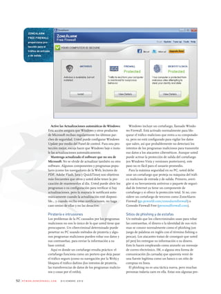 Active las Actualizaciones automáticas de Windows:
Esta acción asegura que Windows y otros productos
de Microsoft reciban regularmente los últimos par-
ches de seguridad. Usted puede configurar Windows
Update por medio del Panel de control. Para una pro-
tección mejor, escoja hacer que Windows baje e insta-
le las actualizaciones automáticamente.
Mantenga actualizado el software que no sea de
Microsoft: No se olvide de actualizar también su otro
software. Algunos componentes y programas popu-
lares (como los navegadores de la Web, lectores de
PDF, Adobe Flash, Java y QuickTime) son objetivos
más frecuentes que otros y usted debe tener la pre-
caución de mantenerlos al día. Usted puede abrir los
programas o su configuración para verificar si hay
actualizaciones, pero la mayoría le notificará auto-
máticamente cuando la actualización esté disponi-
ble... y cuando reciba estas notificaciones, no haga
caso omiso de ellas y no las desactive.
piratería e intrusiones
Los problemas de la PC causados por los programas
maliciosos no son lo único de lo que usted tiene que
preocuparse. Un cibercriminal determinado puede
penetrar su PC usando métodos de piratería y algu-
nos programas maliciosos pueden robar sus datos y
sus contraseñas, para enviar la información a su
base central.
Aquí es donde un cortafuego resulta práctico: el
cortafuego funciona como un portero que deja pasar
el tráfico seguro (como su navegación por la Web) y
bloquea el tráfico dañino (los intentos de piratería,
las transferencias de datos de los programas malicio-
sos y cosas por el estilo).
Windows incluye un cortafuego, llamado Windo-
ws Firewall. Está activado normalmente para blo-
quear el tráfico malicioso que entra a su computado-
ra, pero no está configurado para vigilar los datos
que salen, así que probablemente no detectará los
intentos de los programas maliciosos para transmitir
sus datos a los atacantes cibernéticos. Aunque usted
puede activar la protección de salida del cortafuego
(en Windows Vista y versiones posteriores), este
paso no es fácil para el usuario promedio.
Para la máxima seguridad en su PC, usted debe
usar un cortafuego que proteja su máquina del tráfi-
co malicioso de entrada y de salida. Primero, averi-
güe si su herramienta antivirus o paquete de seguri-
dad de Internet ya tiene un componente de
cortafuego y si ofrece la protección total. Si no, con-
sidere un cortafuego de terceros como ZoneAlarm
Firewall (go.pcworld.com/zonealarmfirewall) o
Comodo Firewall Free (personalfirewall.com).
sitios de phishing y de estafas
Un método que los cibercriminales usan para robar
las contraseñas, el dinero o la identidad de sus vícti-
mas se conoce normalmente como el phishing (un
juego de palabras en inglés con el término fishing o
pescar). Los atacantes tratan de conseguir que usted
(el pez) les entregue su información o su dinero.
Esto lo hacen empleando como anzuelo un mensaje
de correo electrónico, IM, o alguna otra forma de
comunicación (la carnada) que aparenta venir de
una fuente legítima como un banco o un sitio de
compras en línea.
El phishing no es una táctica nueva, pero muchas
personas todavía caen en ella. Estas son algunas pre-
P c W o r l d e n e s Pa n o l . c o m d i c i e m b r e 2 0 1 252
ZonealarM
free fireWall
proporciona pro-
tección para el
tráfico de entrada
y de salida.
 