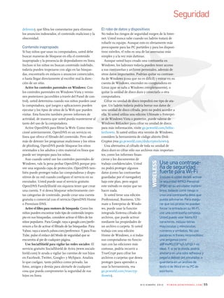 defensio), que filtra los comentarios para eliminar
los anuncios indeseados, el contenido malicioso y la
obscenidad.
Contenido inapropiado
Si hay niños que usan su computadora, usted debe
buscar maneras de bloquear en ella el contenido
inapropiado y la presencia de depredadores en línea.
Incluso si los niños no buscan contenido indebido,
todavía pueden tropezarse con algo en las búsque-
das, encontrarlo en enlaces o anuncios comerciales,
o hasta llegar directamente al escribir mal la direc-
ción de un sitio.
Active los controles parentales en Windows: Con
los controles parentales en Windows Vista y versio-
nes posteriores (accesibles a través del Panel de con-
trol), usted determina cuando sus niños pueden usar
la computadora, qué juegos y aplicaciones pueden
ejecutar y los tipos de sitios de la Web que pueden
visitar. Esta función también provee informes de
actividad, de manera que usted pueda mantenerse al
tanto del uso de la computadora.
Active OpenDNS para filtrar la Web: Como men-
cioné anteriormente, OpenDNS es un servicio en
línea que ofrece el filtrado del contenido. Pero ade-
más de detener los programas maliciosos y los sitios
de phishing, OpenDNS puede bloquear los sitios
orientados a los adultos y otro material en línea que
puede ser impropio para los niños.
Aun cuando usted use los controles parentales de
Windows, vale la pena probar OpenDNS porque pro-
vee una segunda capa de protección. OpenDNS tam-
bién puede proteger todas las computadoras y dispo-
sitivos de su red cuando configure el servicio en su
enrutador. Usted puede usar el servicio gratuito
OpenDNS FamilyShield sin siquiera tener que crear
una cuenta. Y si desea bloquear selectivamente cier-
tas categorías de contenido, puede crear una cuenta
gratuita o comercial con el servicio OpenDNS Home
o Premium DNS.
Active el filtro para motores de búsqueda: Como los
niños pueden encontrar todo tipo de contenido impro-
pio en sus búsquedas, considere activar el filtro de los
sitios populares. Para Google, vaya a google.com/prefe-
rences a fin de activar el filtrado de las búsquedas. Para
Yahoo, vaya a search.yahoo.com/preference. Y para You-
Tube, pulse el enlace del Modo de seguridad que se
encuentra al pie de cualquier página.
Use SocialShield para vigilar las redes sociales: El
servicio gratuito SocialShield de Avira (www.socials-
hield.com) le ayuda a vigilar las cuentas de sus hijos
en Facebook, Twitter, Google+ y MySpace. Analiza
lo que cuelgan, tanto público como privado, las
fotos, amigos y demás para alertarle de cualquier
cosa que pueda comprometer la seguridad de sus
hijos en línea.
El robo de datos y dispositivos
No todos los riesgos de seguridad surgen de la Inter-
net: Usted nunca sabe cuando un ladrón tratará de
robarle su equipo. Aunque esto es obviamente más
preocupante para las PC portátiles y para los disposi-
tivos móviles, el robo es una de las amenazas más
simples y a la vez más dañinas.
Aunque usted haya creado una contraseña en
Windows, los ladrones todavía pueden tener acceso
a sus contraseñas y archivos personales, además de
otros datos importantes. Podrían quitar su contrase-
ña de Windows (cosa que no es difícil) y entrar en su
cuenta de Windows, encender su computadora en
Linux (que se salta a Windows completamente), o
quitar la unidad de disco duro y conectarla a otra
computadora.
Cifrar su unidad de disco impedirá ese tipo de ata-
que. Un ladrón todavía podría borrar sus datos de
una unidad de disco cifrada, pero no podrá acceder a
ella. Si usted utiliza una edición Ultimate o Enterpri-
se de Windows Vista o posterior, puede valerse de
Windows BitLocker para cifrar su unidad de disco;
para más información, visite go.pcworld.com/bitloc-
kerhowto. Si usted utiliza otra versión de Windows,
considere la herramienta de código abierto Disk-
Cryptor (vea go.pcworld.com/diskcryptorhowto).
Una alternativa al cifrado de toda su unidad de
disco duro es cifrar sólo sus archivos más importan-
tes, como los informes finan-
cieros y los documentos de
trabajo confidenciales. Usted
no podrá proteger algunos
datos (como las contraseñas
guardadas por el navegador)
bajo este plan, pero seguir
este método es mejor que no
hacer nada.
Si usted tiene una edición
Professional, Business, Ulti-
mate o Enterprise de Windo-
ws, puede usar la función
integrada Sistema cifrado de
archivos, que puede activar
mediante las propiedades de
un archivo o carpeta. Si usted
trabaja con una edición
Home de Windows, o si todas
sus computadoras no funcio-
nan con las ediciones más
costosas, podría recurrir a
TrueCrypt para cifrar los
archivos o carpetas que desea
proteger (para aprender a
usar la herramienta, vea
go.pcworld.com/truecryp-
thowto).
55d i c i e m b r e 2 0 1 2 P c W o r l d e n e s Pa n o l . c o m
Seguridad
use una contrase-
ña de seguridad
fuerte para Wi-Fi
incluso si usted decide activar
la seguridad Wpa2-personal
(psK) en su enrutador inalám-
brico, todavía corre riesgo si
crea una contraseña débil que
pueda adivinarse. para asegu-
rar que los piratas no puedan
forzar la entrada en su Wi-Fi,
use una contraseña compleja.
usted puede usar hasta 63
caracteres, incluso letras
mayúsculas y minúsculas,
números y símbolos. No use
palabras ni frases reconocibles;
una jerigonza como
a8F#wm1(C9*!q$Jyp@i ^ es
ideal. Y, si se le olvida, podría
anotarla en una nota adhesiva y
pegarla debajo del enrutador, o
guardarla en un archivo de
texto o de Word en su pC de
escritorio.
WireLess
 