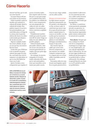 Cómo Hacerlo
P C W o r l d e n e s Pa n o l . C o m d i C i e m b r e 2 0 1 260
sitio de YouTube, que le indi-
can cómo hacerlo.
los pasos básicos del pro-
ceso suelen ser los mismos:
Voltee la portátil y quite los
tornillos que sostienen la
cubierta del teclado. Quite la
cubierta del teclado. esto
pudiera requerir el uso de la
herramienta plástica, que
usted debe pasar a lo largo de
la costura entre la porción
inferior del chasis y la cubier-
ta del teclado para despren-
der las dos secciones.
algunas unidades moder-
nas vienen selladas, así que
no crea que hay una manera
fácil de entrar.
si descubre que el fabrican-
te de su portátil usó goma
caliente para pegar las mita-
des, será mejor que envíe la
máquina a un especialista, ya
que es muy fácil dañar las
cosas con el calor.
Quite el teclado y otros
componentes que impidan el
acceso a la tarjeta madre.
esto requiere zafar los torni-
llos que se usan para asegu-
rar la unidad de disco duro,
los módems, los módulos de
Wi-Fi y otros componentes,
así como desprender los
cables de cinta, los cables
regulares o las antenas que
tienen conectores acoplados
a presión.
Probablemente también
tendrá que quitar los protec-
tores RF de metal. Tenga cui-
dado y lea más adelante los
posibles peligros.
liberar la tarjeta madre
para poder voltearla y obte-
ner acceso a las ranuras de
memoria generalmente no
implica más que quitar algu-
nos tornillos.
sin embargo, los puertos
integrados en la tarjeta
madre sobresalen del chasis,
por lo cual usted pudiera
tener que maniobrar con la
tarjeta para poder sacarla.
fotografías:robertCardin
Una vez más, tenga cuidado
con los cables ocultos.
Riesgos en el desmontaje
la regla número una para
desarmar exitosamente una
PC portátil u otro dispositivo
es ésta: no fuerce nada. si
usted tiene que ejercer más
de un poco de presión para
quitar o separar piezas, la
causa es un tornillo o un clip
ocultos que las mantienen
sujetas. si ve que una pieza
plástica se está doblando,
deténgase inmediatamente y
busque el clip oculto.
Hay muchos tipos de
cables que corren entre
diversos componentes, así
que examine con cuidado
cualquier componente que
va a separar para ver si tiene
cables conectados antes de
tirar de él.
Para quitar cables de cinta,
levante una lengüeta o pesti-
llo en la parte posterior de la
ranura donde el cable termi-
na. los conectores de ante-
nas y cables suelen terminar
en conectores acoplados a
presión que usted tendrá que
desenganchar.
Por último, si usted tiene
la documentación apropiada,
procede con paciencia, no
fuerza las cosas y mantiene
todas las piezas organizadas,
podrá mejorar exitosamente
la memoria de su portátil.
Nota adjunta: siempre que
vaya a trabajar en el hard-
ware de su computadora,
mantenga en un lugar segu-
ro, una unidad aparte, con
una copia de seguridad de
toda su información. en caso
de tener algún problema no
tendría de qué preocuparse y
no perdería toda su valiosa
información. sin embargo,
en general hacerle una mejo-
ra a su PC portátil no debe
ser problemático.
Con la Mayoría de las por-
tátiles, el proceso de reempla-
zar la memoria es un asunto
bastante sencillo. Después de
destornillar y quitar un panel
en el fondo de la computadora,
usted desengancha cualquier
clip y suavemente (pero co fir-
meza) quita de los módulos
viejos de memoria. entonces
simplemente inserta la nueva
memoria.
1 2
3 4
 