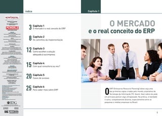 índice                                        Capítulo 1




   3     Capítulo 1                                             O MERCADO
                                              e o real conceito do ERP
         O mercado e o real conceito do ERP




   8     Capítulo 2
         Os caminhos da implementação




12       Capítulo 3
         Como escolher a solução
         adequada à sua empresa




15       Capítulo 4
         Com qual consultoria eu vou?




20       Capítulo 5
         Casos de sucesso




25       Capítulo 6

                                                           O
                                                                ERP (Enterprise Resource Planning) talvez seja uma
         Para saber mais sobre ERP
                                                                das primeiras siglas criadas pelo mundo corporativo da
                                                                Tecnologia da Informação (TI). Assim, falar sobre ele pode
                                                           em princípio parecer algo ultrapassado. Na prática, a realidade
                                                           é outra, completamente distinta, especialmente entre as
                                                           pequenas e médias empresas no Brasil.




                                                                                                                         3
 