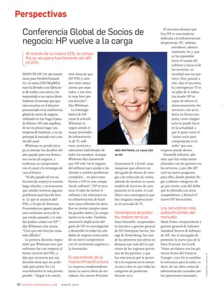 P C W o r l d e n e s pa n o l . c o m m a r z o 2 0 1 210
Perspectivas
fotografías:cortesíahp
Después de un año tumul-
tuoso para Hewlett-Packard
Co., la nueva CEO MegWhit-
man ha llevado a ese fabrican-
te de vuelta a sus raíces y ha
transmitido a sus socios distri-
buidores el mensaje que que-
rían escuchar en el discurso
pronunciado en la conferencia
global de socios de negocio
celebrado en Las Vega el pasa-
do febrero: HP está orgullosa
de ser en primer lugar una
empresa de hardware, y su vía
principal al mercado será a tra-
vés del canal.
Whitman no perdió tiem-
po al abordar los desafíos del
año pasado para esa firma y
sus socios de negocio, y
reafirmar su compromiso
con el canal y la estrategia de
cara al futuro.
“El año pasado tal vez no
hicimos (lo mejor) en nuestra
larga relación, y reconocemos
que ustedes tuvieron algunos
problemas para hacerle fren-
te. Lo que se anunció (del
PSG, o Grupo de Sistemas
Personales) en agosto pasado
creó confusión acerca de lo
que estaba pasando, y si uste-
des podían contar con HP “,
dijo Whitman a los socios.
“Creo que esto hizo las cosas
más difíciles”.
La primera decisión impor-
tante que Whitman tuvo que
enfrentar fue con respecto al
futuro incierto del PSG, y
dijo que reconocía que esa
decisión tenía que ser acele-
rada para poner fin a la
incertidumbre lo más pronto
posible. “Llegué a la conclu-
sión obvia de que
HP PSG y uste-
des están mejor
juntos que sepa-
rados, y me sien-
to muy bien por
esa decisión”,
dijo Whitman.
La estrategia
básica de HP
como la articuló
Whitman es
seguir siendo el
mayor proveedor
de infraestructu-
ra de TI, soft-
ware, servicios y
soluciones individuales de
todos los tamaños. Aunque
Whitman dijo claramente
que HP está “en el negocio
del software para ayudar a los
clientes a resolver problemas
complejos... no para trans-
formar a HP en una compa-
ñía de software”, HP sí reco-
noce el valor de incluir el
software y las soluciones en
su infraestructura de hard-
ware para enfrentar los desa-
fíos en ciertos campos como
los grandes datos y la compu-
tación en la nube. También
anunció la duplicación del
gasto de HP en investigación
y desarrollo en todas las uni-
dades de negocio como parte
de un nuevo compromiso
con el crecimiento orgánico y
la innovación.
El nacimiento de la
nueva infraestructura
La empresa estadounidense
lanzó su nueva oferta de ser-
vidores, los nuevos ProLiant
Generation 8, o Gen8, unas
máquinas que ofrecen un
alto grado de ahorro de ener-
gía y de reducción de costos,
además de mostrar su nuevo
modelo de servicios de com-
putación en la nube, el cual
ofrece una convergencia que
hoy ninguna empresa tiene
en el mercado de TI.
Convergencia de produc-
tos, mejores servicios
Dave Donatelli, vicepresiden-
te ejecutivo y gerente general
de HP Enterprise Server, Sto-
rage  Networking, fue uno
de los primeros ejecutivos en
destacar que más del 60 por
ciento de los ingresos provie-
nen de los partners, y que
fue esta área la que le permi-
tió a la empresa ser la núme-
ro uno o dos en casi todas las
categorías de productos
durante 2011.
El ejecutivo destacó que
hoy HP es una empresa
dedicada a la infraestructura
(impresoras, PC, tabletas,
servidores, almace-
namiento, etc.), que
se ha expandido
hacia el campo del
software y hacia el de
los servicios, en
sociedad con sus par-
tners. Hoy, gracias a
esto, dijo el ejecutivo,
la convergencia TI es
un pilar de la indus-
tria donde HP es
capaz de ofrecer el
almacenamiento, los
servicios y los servi-
dores en forma con-
junta, como ningún
actor lo puede hacer
en la actualidad, y
que lo pone como el
“mejor socio para
computación en la
nube” que una
empresa puede desear.
Donatelli informó, ade-
más, que hoy están mejor
alineados con los partners en
los servicios, y por ello HP
creó un nuevo programa
para ellos, donde pueden lle-
gar a obtener márgenes de
40 por ciento, más del doble
que lo obtenido con otros
competidores, y destacó el
nuevo HP ServiceOne.
Los servidores más
autosuficientes del
mercado
Mark Potter, vicepresidente y
gerente general de Industry
Standard Servers  Software
de HP, fue el encargado de
presentar la nueva joya de la
línea ProLiant: los Gen8.
“Estos servidores son los pri-
meros frutos del Proyecto
Voyager, cuyo fin es cambiar
la estructura para la nube, es
decir, de sus altos costos de
administración causados por
las operaciones manuales,
10
Conferencia Global de Socios de
negocio: HP vuelve a la carga
Perspectivas
Al mando de su nueva CEO, la compa-
ñía se recupera fuertemente del dífi-
cil 2011.
Meg Whitman, la nueva CEO
de HP.
 