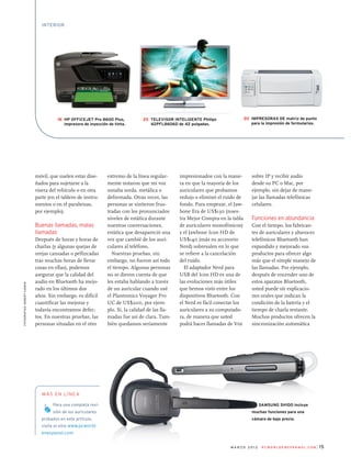 15m a r z o 2 0 1 2 P C W o r l d e n e s pa n o l . c o m
móvil, que suelen estar dise­
ñados para sujetarse a la
visera del vehículo o en otra
parte (en el tablero de instru­
mentos o en el parabrisas,
por ejemplo).
Buenas llamadas, malas
llamadas
Después de horas y horas de
charlas (y algunas quejas de
orejas cansadas o pellizcadas
tras muchas horas de llevar
cosas en ellas), podemos
asegurar que la calidad del
audio en Bluetooth ha mejo­
rado en los últimos dos
años. Sin embargo, es difícil
cuantificar las mejoras y
todavía encontramos defec­
tos. En nuestras pruebas, las
personas situadas en el otro
extremo de la línea regular­
mente notaron que mi voz
sonaba sorda, metálica o
deformada. Otras veces, las
personas se sintieron frus­
tradas con los pronunciados
niveles de estática durante
nuestras conversaciones,
estática que desapareció una
vez que cambié de los auri­
culares al teléfono.
Nuestras pruebas, sin
embargo, no fueron así todo
el tiempo. Algunas personas
no se dieron cuenta de que
les estaba hablando a través
de un auricular cuando usé
el Plantronics Voyager Pro
UC de US$200, por ejem­
plo. Sí, la calidad de las lla­
madas fue así de clara. Tam­
bién quedamos seriamente
impresionados con la mane­
ra en que la mayoría de los
auriculares que probamos
redujo o eliminó el ruido de
fondo. Para empezar, el Jaw­
bone Era de US$130 (nues­
tra Mejor Compra en la tabla
de auriculares monofónicos)
y el Jawbone Icon HD de
US$140 (más su accesorio
Nerd) sobresalen en lo que
se refiere a la cancelación
del ruido.
El adaptador Nerd para
USB del Icon HD es una de
las evoluciones más útiles
que hemos visto entre los
dispositivos Bluetooth. Con
el Nerd es fácil conectar los
auriculares a su computado­
ra, de manera que usted
podrá hacer llamadas de Voz
sobre IP y recibir audio
desde su PC o Mac, por
ejemplo, sin dejar de mane­
jar las llamadas telefónicas
celulares.
Funciones en abundancia
Con el tiempo, los fabrican­
tes de auriculares y altavoces
telefónicos Bluetooth han
expandido y mejorado sus
productos para ofrecer algo
más que el simple manejo de
las llamadas. Por ejemplo,
después de encender uno de
estos aparatos Bluetooth,
usted puede oír explicacio­
nes orales que indican la
condición de la batería y el
tiempo de charla restante.
Muchos productos ofrecen la
sincronización automática
Para una completa revi-
sión de los auriculares
probados en este artículo,
visite el sitio www.pcworld-
enespanol.com
más en línea
fotografías:RobertCardin
La Samsung SH100 incluye
muchas funciones para una
cámara de bajo precio.
interior
18 HP Officejet Pro 8600 Plus,
impresora de inyección de tinta.
20 Televisor inteligente Philips
42PFL8606D de 42 pulgadas.
20 Impresoras de matriz de punto
para la impresión de formularios.
 