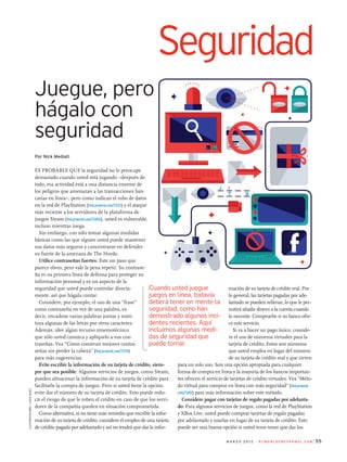 Por Nick Mediati
Es probable que la seguridad no le preocupe
demasiado cuando usted está jugando –después de
todo, esa actividad está a una distancia enorme de
los peligros que amenazan a las transacciones ban­
carias en línea–, pero como indican el robo de datos
en la red de PlayStation (find.pcworld.com/72121) y el ataque
más reciente a los servidores de la plataforma de
juegos Steam (find.pcworld.com/72450), usted es vulnerable,
incluso mientras juega.
Sin embargo, con sólo tomar algunas medidas
básicas como las que siguen usted puede mantener
sus datos más seguros y concentrarse en defender
su fuerte de la amenaza de The Horde.
Utilice contraseñas fuertes: Este un paso que
parece obvio, pero vale la pena repetir. Su contrase­
ña es su primera línea de defensa para proteger su
información personal y es un aspecto de la
seguridad que usted puede controlar directa­
mente, así que hágala contar.
Considere, por ejemplo, el uso de una “frase”
como contraseña en vez de una palabra, es
decir, encadene varias palabras juntas y susti­
tuya algunas de las letras por otros caracteres.
Además, idee algún recurso mnemotécnico
que sólo usted conozca y aplíquelo a sus con­
traseñas. Vea “Cómo construir mejores contra­
señas sin perder la cabeza” (find.pcworld.com/72119)
para más sugerencias.
Evite escribir la información de su tarjeta de crédito, siem-
pre que sea posible: Algunos servicios de juegos, como Steam,
pueden almacenar la información de su tarjeta de crédito para
facilitarle la compra de juegos. Pero si usted tiene la opción,
evite dar el número de su tarjeta de crédito. Esto puede redu­
cir el riesgo de que le roben el crédito en caso de que los servi­
dores de la compañía queden en situación comprometida.
Como alternativa, si no tiene más remedio que escribir la infor­
mación de su tarjeta de crédito, considere el empleo de una tarjeta
de crédito pagada por adelantado y así no tendrá que dar la infor­
55	m a r z o 2 0 1 2 P C W o r l d e n e s pa n o l . c o m
Seguridad
Juegue, pero
hágalo con
seguridad
mación de su tarjeta de crédito real. Por
lo general, las tarjetas pagadas por ade­
lantado se pueden rellenar, lo que le per­
mitirá añadir dinero a la cuenta cuando
lo necesite. Compruebe si su banco ofre­
ce este servicio.
Si va a hacer un pago único, conside­
re el uso de números virtuales para la
tarjeta de crédito. Estos son números
que usted emplea en lugar del número
de su tarjeta de crédito real y que sirven
para un solo uso. Son una opción apropiada para cualquier
forma de compra en línea y la mayoría de los bancos importan­
tes ofrecen el servicio de tarjetas de crédito virtuales. Vea “Méto­
do virtual para comprar en línea con más seguridad” (find.pcworld.
com/72451) para más información sobre este método.
Considere pagar con tarjetas de regalo pagadas por adelanta-
do: Para algunos servicios de juegos, como la red de PlayStation
y XBox Live, usted puede comprar tarjetas de regalo pagadas
por adelantado y usarlas en lugar de su tarjeta de crédito. Esto
puede ser una buena opción si usted teme tener que dar los
Cuando usted juegue
juegos en línea, todavía
deberá tener en mente la
seguridad, como han
demostrado algunos inci-
dentes recientes. Aquí
incluimos algunas medi-
das de seguridad que
puede tomar.
Ilustratación:ILOVEDUST
 