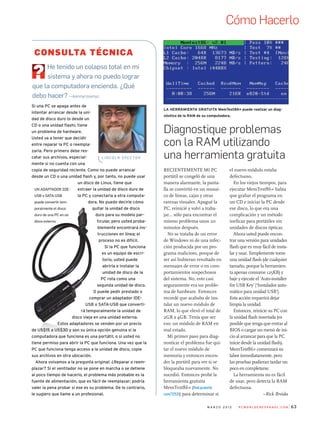 63m a r z o 2 0 1 2 P C W o r l d e n e spa n o l . c o m
Diagnostique problemas
con la RAM utilizando
una herramienta gratuita
La herramienta gratuita MemTest86+ puede realizar un diag-
nóstico de la RAM de su computadora.
Si una PC se apaga antes de
intentar arrancar desde la uni-
dad de disco duro (o desde un
CD o una unidad flash), tiene
un problema de hardware.
Usted va a tener que decidir
entre reparar la PC o reempla-
zarla. Pero primero debe res-
catar sus archivos, especial-
mente si no cuenta con una
copia de seguridad reciente. Como no puede arrancar
desde un CD o una unidad flash y, por tanto, no puede usar
un disco de Linux, tiene que
extraer la unidad de disco duro de
la PC y conectarla a otra computa-
dora. No puedo decirle cómo
quitar la unidad de disco
duro para su modelo par-
ticular, pero usted proba-
blemente encontrará ins-
trucciones en línea; el
proceso no es difícil.
Si la PC que funciona
es un equipo de escri-
torio, usted puede
abrirla e instalar la
unidad de disco de la
PC rota como una
segunda unidad de disco.
O puede pedir prestado o
comprar un adaptador IDE-
USB o SATA-USB que converti-
rá temporalmente la unidad de
disco vieja en una unidad externa.
Estos adaptadores se venden por un precio
de US$15 a US$30 y son su única opción genuina si la
computadora que funciona es una portátil, o si usted no
tiene permiso para abrir la PC que funciona. Una vez que la
PC que funciona tenga acceso a la unidad de disco, copie
sus archivos en otra ubicación.
Ahora volvamos a la pregunta original: ¿Reparar o reem-
plazar? Si el ventilador no se pone en marcha o se detiene
al poco tiempo de hacerlo, el problema más probable es la
fuente de alimentación, que es fácil de reemplazar; podría
valer la pena probar si ese es su problema. De lo contrario,
le sugiero que llame a un profesional.
He tenido un colapso total en mi
sistema y ahora no puedo lograr
que la computadora encienda. ¿Qué
debo hacer? —kennyrosenyc
L i n c o l n S pec t o r
Un adaptador IDE-
USB o SATA-USB
puede convertir tem-
poralmente el disco
duro de una PC en un
disco externo.
Consulta técnica
Recientemente mi PC
portátil se congeló de una
manera alarmante, la panta-
lla se convirtió en un mosai-
co de líneas, cajas y otras
rarezas visuales. Apagué la
PC, reinicié y volví a traba-
jar... sólo para encontrar el
mismo problema unos 20
minutos después.
No se trataba de un error
de Windows ni de una infec-
ción producida por un pro-
grama malicioso, porque de
ser así hubieran resultado en
mensajes de error o en com-
portamientos sospechosos
del sistema. No, esto casi
seguramente era un proble-
ma de hardware. Entonces
recordé que acababa de ins-
talar un nuevo módulo de
RAM, lo que elevó el total de
2GB a 4GB. Tenía que ser
eso: un módulo de RAM en
mal estado.
Mi primer paso para diag-
nosticar el problema fue qui-
tar el nuevo módulo de
memoria y entonces encen-
der la portátil para ver si se
bloqueaba nuevamente. No
sucedió. Entonces probé la
herramienta gratuita
MemTest86+ (find.pcworld.
com/72531) para determinar si
el nuevo módulo estaba
defectuoso.
En los viejos tiempos, para
ejecutar MemTest86+ había
que grabar el programa en
un CD e iniciar la PC desde
ese disco, lo que era una
complicación y un método
ineficaz para portátiles sin
unidades de discos ópticas.
Ahora usted puede encon-
trar una versión para unidades
flash que es muy fácil de insta-
lar y usar. Simplemente tome
una unidad flash (de cualquier
tamaño, porque la herramien-
ta apenas consume 125KB) y
baje y ejecute el ‘Auto-installer
for USB Key’ [‘Instalador auto-
mático para unidad USB’].
Esta acción requerirá dejar
limpia la unidad.
Entonces, reinicie su PC con
la unidad flash insertada (es
posible que tenga que entrar al
BIOS o cargar un menú de ini-
cio al arrancar para que la PC
inicie desde la unidad flash).
MemTest86+ comenzará su
labor inmediatamente, pero
las pruebas pudieran tardar un
poco en completarse.
La herramienta no es fácil
de usar, pero detecta la RAM
defectuosa.
–Rick Broida
Cómo Hacerlo
 