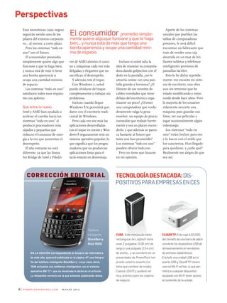 Esas monótonas cajas negras
seguirán siendo uno de los
pilares del entorno corporati-
vo... al menos, a corto plazo.
Pero los sistemas “todo en
uno” son el futuro.
El consumidor promedio
simplemente quiere algo que
funcione y que lo haga bien,
y nunca está de más si tiene
una bonita apariencia u
ocupa una cantidad mínima
de espacio.
Los sistemas “todo en uno”
satisfacen todos esos requisi-
tos con aplomo.
Que entre lo nuevo
Intel y AMD han ayudado a
acelerar el cambio hacia los
sistemas “todo en uno” al
producir procesadores más
rápidos y pequeños que
reducen el consumo de ener-
gía a la vez que aumentan el
desempeño.
El año entrante no será
diferente, ya que las líneas
Ivy Bridge de Intel y Piledri-
ver de AMD abrirán el cami-
no a máquinas cada vez más
delgadas y elegantes que no
sacrifican el desempeño.
Y además está el toque.
Con Windows 7, usted
puede olvidarse del toque
completamente y trabajar sin
problemas.
Incluso cuando llegue
Windows 8 le permitirá que-
darse con el escritorio tradi-
cional de Windows.
Pero cada vez son más las
aplicaciones desarrolladas
con el toque en mente y Win-
dows 8 seguramente será un
sistema operativo popular, lo
que significa que los progra-
madores que no produzcan
aplicaciones listas para el
tacto estarán en desventaja.
Incluso si usted odia la
idea de manejar su computa-
dora dando golpecitos con el
dedo en la pantalla, ¿no le
atraería contar con una pan-
talla grande y hermosa? ¿O
librarse de ese montón de
cables enredados que tiene
debajo del escritorio y orga-
nizarse un poco? ¿O tener
una computadora que verda-
deramente valga la pena
enseñar, un equipo de precio
razonable que trabaje fuerte-
mente y sea un placer encen-
derlo, y que además se parez-
ca bastante al futuro que
tanto nos han prometido?
Los sistemas “todo en uno”
pueden ofrecer todo eso.
Pero no tiene que basarse
en mi opinión.
Aparte de los sistemas
usuales que pueblan las
tablas de computadoras
potentes, le será difícil
encontrar un fabricante que
trate de vender una caja
aburrida en un mar de bri-
llantes tabletas y teléfonos
inteligentes provistos de
pantallas táctiles.
Esto lo he dicho repetida-
mente: me encanta mi siste-
ma de escritorio, una obra
aun sin terminar que he
estado modificando y mejo-
rando desde hace años. Pero
la mayoría de los usuarios
solamente necesita una
máquina para guardar sus
fotos, ver sus películas y
jugar ocasionalmente algún
videojuego.
Los sistemas “todo en
uno” están hechos para eso
y lo hacen con el estilo que
los caracteriza. Han llegado
para quedarse, y ¿sabe qué?
Realmente me alegro de que
sea así.
P C W o r l d e n e s pa n o l . c o m m a r z o 2 0 1 2
Perspectivas
Tecnologíadestacada:Dis-
positivosparaempresasenCES
Cube. Este minúsculo ratón
rectangular de Logitech tiene
unas 2 pulgadas (5,08 cm) de
largo y una pulgada (2,54 cm)
de ancho... y se convierte en un
presentador de PowerPoint tan
pronto usted lo levanta (no
tiene que cambiar de modo).
Cuesta US$70 y pudiera ser
muy práctico para los viajeros
de negocio.
CloudFTP.Esta caja (US$100)
del tamaño de una barra de jabón
convierte los dispositivos USB de
almacenamiento en servidores
de archivos inalámbricos.
Enchufe una unidad USB en el
puerto USB y CloudFTP creará
una red Wi-Fi ad hoc, lo que per-
mitirá a cualquier dispositivo
equipado con Wi-Fi tener acceso
al contenido de la unidad.
El consumidor promedio simple-
mente quiere algo que funcione y que lo haga
bien... y nunca está de más que tenga una
bonita apariencia y ocupe una cantidad míni-
ma de espacio.
Corrección EDITORIAL
En la edición correspondiente al Anuario de Informática
de este año, apareció publicada en la página 47 una fotogra-
fía del teléfono inteligente BlackBerry –cuyo calce decía
‘RIM actualiza sus teléfonos inteligentes con el sistema
operativo BB 7.1’– que no mostraba lo dicho en el artículo.
La fotografía correcta es la que estamos publicando ahora.
Teléfono
inteligente
BlackBerry
Bold 9900
 