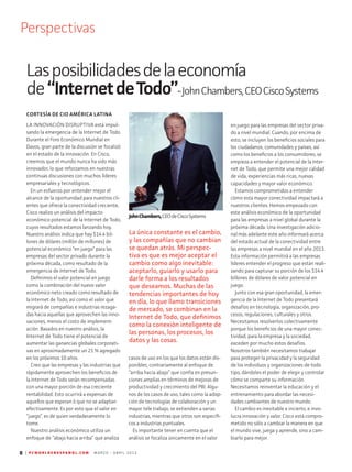 8 | P C W O R L D E N E S P A N O L . C O M M A R Z O - A B R I L 2 0 1 3
Perspectivas
Lasposibilidadesdelaeconomía
de“InternetdeTodo”-JohnChambers,CEOCiscoSystems
LA INNOVACIÓN DISRUPTIVA está impul-
sando la emergencia de la Internet de Todo.
Durante el Foro Económico Mundial en
Davos, gran parte de la discusión se focalizó
en el estado de la innovación. En Cisco,
creemos que el mundo nunca ha sido más
innovador, lo que reforzamos en nuestras
continuas discusiones con muchos líderes
empresariales y tecnológicos.
En un esfuerzo por entender mejor el
alcance de la oportunidad para nuestros cli-
entes que ofrece la conectividad creciente,
Cisco realizo un análisis del impacto
económico potencial de la Internet de Todo,
cuyos resultados estamos lanzando hoy.
Nuestro análisis indica que hay $14.4 bil-
lones de dólares (millón de millones) de
potencial económico “en juego” para las
empresas del sector privado durante la
próxima década, como resultado de la
emergencia de Internet de Todo.
Definimos el valor potencial en juego
como la combinación del nuevo valor
económico neto creado como resultado de
la Internet de Todo, así como el valor que
migrará de compañías e industrias rezaga-
das hacia aquellas que aprovechen las inno-
vaciones, menos el costo de implement-
ación. Basados en nuestro análisis, la
Internet de Todo tiene el potencial de
aumentar las ganancias globales corporati-
vas en aproximadamente un 21 % agregado
en los próximos 10 años.
Creo que las empresas y las industrias que
rápidamente aprovechen los beneficios de
la Internet de Todo serán recompensadas
con una mayor porción de esa creciente
rentabilidad. Esto ocurrirá a expensas de
aquellos que esperan ó que no se adaptan
efectivamente. Es por esto que el valor en
“juego”, es de quien verdaderamente lo
tome.
Nuestro análisis económico utiliza un
enfoque de “abajo hacia arriba” que analiza
casos de uso en los que los datos están dis-
ponibles, contrariamente al enfoque de
“arriba hacia abajo” que confía en presun-
ciones amplias en términos de mejoras de
productividad y crecimiento del PBI. Algu-
nos de los casos de uso, tales como la adop-
ción de tecnologías de colaboración y un
mayor tele trabajo, se extienden a varias
industrias, mientras que otros son específi-
cos a industrias puntuales.
Es importante tener en cuenta que el
análisis se focaliza únicamente en el valor
en juego para las empresas del sector priva-
do a nivel mundial. Cuando, por encima de
esto, se incluyen los beneficios sociales para
los ciudadanos, comunidades y países, así
como los beneficios a los consumidores, se
empieza a entender el potencial de la Inter-
net de Todo, que permite una mejor calidad
de vida, experiencias más ricas, nuevas
capacidades y mayor valor económico.
Estamos comprometidos a entender
cómo esta mayor conectividad impactará a
nuestros clientes. Hemos empezado con
este análisis económico de la oportunidad
para las empresas a nivel global durante la
próxima década. Una investigación adicio-
nal más adelante este año informará acerca
del estado actual de la conectividad entre
las empresas a nivel mundial en el año 2013.
Esta información permitirá a las empresas
líderes entender el progreso que están reali-
zando para capturar su porción de los $14.4
billones de dólares de valor potencial en
juego.
Junto con esa gran oportunidad, la emer-
gencia de la Internet de Todo presentará
desafíos en tecnología, organización, pro-
cesos, regulaciones, culturales y otros.
Necesitamos resolverlos colectivamente
porque los beneficios de una mayor conec-
tividad, para la empresa y la sociedad,
exceden por mucho estos desafíos.
Nosotros también necesitamos trabajar
para proteger la privacidad y la seguridad
de los individuos y organizaciones de todo
tipo, dándoles el poder de elegir y controlar
cómo se comparte su información.
Necesitamos reinventar la educación y el
entrenamiento para abordar las necesi-
dades cambiantes de nuestro mundo.
El cambio es inevitable e incierto, e invo-
lucra innovación y valor. Cisco está compro-
metido no sólo a cambiar la manera en que
el mundo vive, juega y aprende, sino a cam-
biarlo para mejor.
JohnChambers,CEOdeCiscoSystems
CORTESÍA DE CIO AMÉRICA LATINA
La única constante es el cambio,
y las compañías que no cambian
se quedan atrás. Mi perspec-
tiva es que es mejor aceptar el
cambio como algo inevitable:
aceptarlo, guiarlo y usarlo para
darle forma a los resultados
que deseamos. Muchas de las
tendencias importantes de hoy
en día, lo que llamo transiciones
de mercado, se combinan en la
Internet de Todo, que definimos
como la conexión inteligente de
las personas, los procesos, los
datos y las cosas.
 