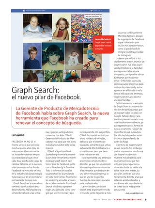 M A R Z O - A B R I L 2 0 1 3 P C W O R L D E N E S P A N O L . C O M | 9
LUIS WONG
FACEBOOK YA NO ES el
mismo servicio que conocía-
mos hace unos años. Hoy, es
más que un álbum virtual de
las fotos de nuestros amigos.
Es una red social que crece
cada día y que ha sido capaz de
cambiar la forma en la que nos
relacionamos con los demás.
Facebook ha marcado un hito
en la industria de la tecnología.
Y planea estar en el vecindario
por bastante tiempo más.
Graph Search es la nueva her-
ramienta que Facebook está
desarrollando. Ha lanzado una
versión beta hace unas sema-
nas y gracias a ello pudimos
conversar con Kate O’Neill,
Gerente de Producto de Mer-
cadotecnia, para que nos diera
más alcances sobre este lanza-
miento.
O’Neill, al igual que Mark
Zuckerberg durante la present-
ación de la herramienta, manifi-
esta que Graph Search es el
tercer pilar de Facebook, junto
con el Newsfeed y la Timeline.
Toda la información que los
usuarios han ido acumulando
en todo este tiempo finalmente
les será útil y accesible a través
de esta herramienta. Con Graph
Search sólo basta tipear en
inglés una consulta como “ami-
gos que viven en Lima”, y apa-
recerá una lista con sus perfiles.
O’Neill dice que el servicio por
ahora solo estará en inglés,
debido a que el sistema de
búsqueda semántico que utiliza
es bastante difícil de traducir a
otros idiomas, pero que tam-
bién trabajan en eso.
Esto representa una amenaza
a servicios como LinkedIn o
Monster, ya que con una simple
búsqueda podremos encontrar
a las personas que trabajan en
una determinada empresa, lo
que es uno de los puntos
fuertes de estas redes sociales
para profesionales.
La versión beta de Graph
Search está disponible en todo
el mundo y está llegando a más
usuarios continuamente.
Mientras tanto, el equipo
de ingenieros de Facebook
sigue trabajando para
incluir más características,
como la posibilidad de
integrar nuestra actividad
de Instagram.
Un tema que salió a la luz
rápidamente tras el anuncio de
Graph Search, fue el de la pri-
vacidad. Debido a la facilidad
que representa hacer una
búsqueda, ¿será posible ubicar
a personas que no conoc-
emos? O’Neil diec que cada
persona puede elegir sus pará-
metros de privacidad y evitar
aparecer en el listado si no lo
desea. Más que una amenaza,
Graph Search es vista como
una oportunidad.
Definitivamente, la entrada
de Graph Search crea una dis-
tinción de las búsquedas que
se realizan todos los días con
Google, Yahoo o Bing. Face-
book no planea competir con-
tra ellos de manera directa, ya
que representa otra forma de
buscar, una forma “social” de
encontrar lo que buscamos.
Por ello, las búsquedas serán
distintas dependiendo de
quién las haga.
El destino de Graph Search
es aún incierto. Sin embargo,
podría representar una forma
con la que Facebook se
muestre más atractivo para
los inversionistas, que han
visto con preocupación su
situación desde su salida a la
bolsa hace unos meses. Lo
que sí es cierto es que una
herramienta distinta a las que
estamos acostumbrados, y
una buena adición a la oferta
de la red social más grande
del planeta.
--luis_wong@idglat.com
Laversiónbetade
GraphSearchestá
disponibleentodo
elmundo
Graph Search:
el nuevo pilar de Facebook.
La Gerente de Producto de Mercadotecnia
de Facebook habla sobre Graph Search, la nueva
herramienta que Facebook ha creado para
renovar el concepto de búsqueda.
 