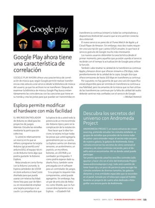 M A R Z O - A B R I L 2 0 1 3 P C W O R L D E N E S P A N O L . C O M | 11
Google Play ahora tiene
una característica de
correlación
GOOGLE PLAY AHORA ofrece una característica de correl-
ación de música que, según Google permite realizar transfer-
encias más veloces a ese servicio desde la biblioteca de música
del usuario, ya que los archivos no se transfieren. Después de
examinar la biblioteca de música, Google Play busca instan-
táneamente las coincidencias con las canciones que tiene en
su tienda y crea las pistas para que puedan ser transmitidas en
transferencia continua (stream) a todas las computadoras y
dispositivos Android del usuario que se encuentren conecta-
dos a Internet.
El nuevo servicio es parecido al iTunes Match de Apple y al
Cloud Player de Amazon. Sin embargo, esos dos rivales requie-
ren una suscripción que cuesta US$25 anuales, lo que hace al
servicio gratuito de Google mucho más interesante.
Los nuevos usuarios obtendrán la característica desde el
primer momento, pero aquellos que ya están usando el servicio
recibirán con el tiempo la actualización de Google para utilizar
la función.
También cabe resaltar la calidad de la transferencia continua:
Apple y Amazon dicen que ofrecen streams a 256 kbps, inde-
pendientemente de la calidad de la copia; Google dice que
ofrece emisiones de hasta 320 kbps en transferencia continua.
Por supuesto, no hay garantía de que una canción específica
estará disponible para ser emitida en transferencia continua a
esa fidelidad, pero los amantes de la música que no han utiliza-
do las transferencias continuas por la falta de calidad del audio
deberán sentirse más confiados con el servicio de Google.
—Michael Homnick
EL MICROCONTROLADOR
de Arduino es ideal para los
proyectos de juegos.
Además: Estudie las estrellas
mediante la participación
colectiva.
Si usted es relativamente
un novicio en lo que se
refiere a programar la tarjeta
Arduino (go.pcworld.com/
arduino101), el equipo técni-
co de Arduino tiene algo que
podría gustarle: la Arduino
Esplora.
Relacionada en cierta forma
con la Arduino Leonardo, la
Esplora (alrededor de US$58
en store.arduino.cc/ww/) está
diseñada para que pueda
usarse con relativa facilidad.
Viene lista para usar de fábri-
ca, sin necesidad de emplear
una tarjeta prototipo ni un
cautín. La compañía dice que
la Esplora le da a usted todo la
potencia de un microcontrola-
dor Arduino típico, pero sin la
complicación de la instalación.
Para hacer que la idea fun-
cione, la tarjeta incluye todas
las piezas que usted agregaría
generalmente por su cuenta.
La Esplora cuenta con diversos
sensores, un acelerómetro, un
joystick, un micrófono,
botones, un LED RGB y un
zumbador ya integrados. Y
como podría esperar dado su
diseño físico, también viene
precargada con el software
para un controlador de juegos.
Si su proyecto requiere más
componentes, usted puede
agregarlos. Sin embargo, hay
un par de artículos de Ardui-
no, como Shields, que no fun-
cionan directamente con la
Esplora. —Elizabeth Fish
Esplora permite modificar
el hardware con más facilidad
Descubra los secretos del
universo con Andromeda
Project
ANDROMEDA PROJECT, un nuevo esfuerzo de crowd-
sourcing, pretende estudiar los cúmulos estelares –o
grupos de estrellas que proceden de la misma nube
de polvo– para entender mejor al vecino más cercano
de nuestra galaxia, la galaxia de Andrómeda. Estos
cúmulos encierran los secretos de cómo comenzó el
universo y de cómo continúa creciendo, pero el de-
safío está en encontrarlos. Ahí es donde usted puede
participar.
Tan pronto aprenda usted los sencillos controles (sólo
apuntar y hacer clic) en el sitio del Andromeda Project
(www.andromedaproject.org), todo será cuestión de
tener buen ojo y un poco de paciencia para escoger los
cúmulos estelares de diversos tamaños, las galaxias
distantes y otras entidades espaciales que se esconden
en el panel, tomado por el telescopio espacial Hubble
durante un proyecto de cuatro años dedicado a foto-
grafiar una tercera parte de Andrómeda.
 