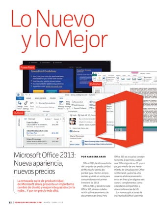LoNuevo
yloMejor
12 | P C W O R L D E N E S P A N O L . C O M M A R Z O - A B R I L 2 0 1 3
Office 365 se actualiza constan-
temente, le permite a usted
usar Office lejos de su PC princi-
pal, por medio de una herra-
mienta de virtualización, Office
on Demand, y autoriza a los
usuarios el almacenamiento
extra en línea y (en algunas ver-
siones) complementos como
calendarios compartidos y
video­conferencias de HD.
Las nuevas aplicaciones de
escritorio de Office lucen más
MicrosoftOffice2013:
Nuevaapariencia,
nuevosprecios
POR YARDENA ARAR
Office 2013, la última edición
del conjunto de productividad
de Microsoft, ya está dis-
ponible para clientes empre-
sariales y saldrá en venta para
consumidores en el primer
trimestre de 2013.
Office 2013, y desde la nube
Office 365, ofrecen colabo-
ración y almacenamiento de
documentos en línea. Pero
La renovada suite de productividad
de Microsoft ahora presenta un importante
cambio de diseño y mejor integración con la
nube... Y por un precio más alto.
One Note
Publisher
Outlook
PowerPoint
 