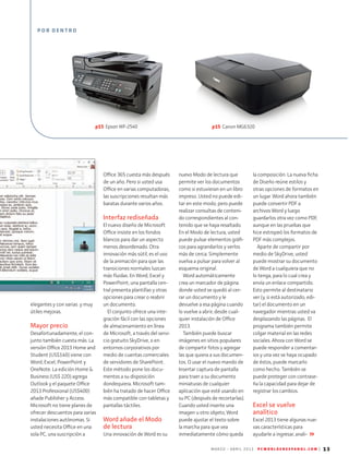 M A R Z O - A B R I L 2 0 1 3 P C W O R L D E N E S P A N O L . C O M | 13
la composición. La nueva ficha
de Diseño reúne estilos y
otras opciones de formatos en
un lugar. Word ahora también
puede convertir PDF a
archivos Word y luego
guardarlos otra vez como PDF,
aunque en las pruebas que
hice estropeó los formatos de
PDF más complejos.
Aparte de compartir por
medio de SkyDrive, usted
puede mostrar su documento
de Word a cualquiera que no
lo tenga, para lo cual crea y
envía un enlace compartido.
Esto permite al destinatario
ver (y, si está autorizado, edi-
tar) el documento en un
navegador mientras usted va
desplazando las páginas. El
programa también permite
colgar material en las redes
sociales. Ahora con Word se
puede responder a comentar-
ios y una vez se haya ocupado
de éstos, puede marcarlo
como hecho. También se
puede proteger con contrase-
ña la capacidad para dejar de
registrar los cambios.
Excel se vuelve
analítico
Excel 2013 tiene algunas nue-
vas características para
ayudarle a ingresar, anali­
elegantes y con varias y muy
útiles mejoras.
Mayor precio
Desafortunadamente, el con-
junto también cuesta más. La
versión Office 2013 Home and
Student (US$140) viene con
Word, Excel, PowerPoint y
OneNote. La edición Home &
Business (US$ 220) agrega
Outlook y el paquete Office
2013 Professional (US$400)
añade Publisher y Access.
Microsoft no tiene planes de
ofrecer descuentos para varias
instalaciones autónomas. Si
usted necesita Office en una
sola PC, una suscripción a
Office 365 cuesta más después
de un año. Pero si usted usa
Office en varias computadoras,
las suscripciones resultan más
baratas durante varios años.
Interfaz rediseñada
El nuevo diseño de Microsoft
Office insiste en los fondos
blancos para dar un aspecto
menos desordenado. Otra
innovación más sútil, es el uso
de la animación para que las
transiciones normales luzcan
más fluidas. En Word, Excel y
PowerPoint, una pantalla cen-
tral presenta plantillas y otras
opciones para crear o reabrir
un documento.
El conjunto ofrece una inte-
gración fácil con las opciones
de almacenamiento en línea
de Microsoft, a través del servi-
cio gratuito SkyDrive, o en
entornos corporativos por
medio de cuentas comerciales
de servidores de SharePoint.
Este método pone los docu-
mentos a su disposición
donde­quiera. Microsoft tam-
bién ha tratado de hacer Office
más compatible con tabletas y
pantallas táctiles.
Word añade el Modo
de lectura
Una innovación de Word es su
nuevo Modo de lectura que
permite ver los documentos
como si estuvieran en un libro
impreso. Usted no puede edi-
tar en este modo, pero puede
realizar consultas de conteni-
do correspondientes al con-
tenido que se haya resaltado.
En el Modo de lectura, usted
puede pulsar elementos gráfi-
cos para agrandarlos y verlos
más de cerca. Simplemente
vuelva a pulsar para volver al
esquema original.
Word automáticamente
crea un marcador de página
donde usted se quedó al cer-
rar un documento y le
devuelve a esa página cuando
lo vuelve a abrir, desde cual-
quier instalación de Office
2013.
También puede buscar
imágenes en sitios populares
de compartir fotos y agregar
las que quiera a sus documen-
tos. O usar el nuevo mando de
Insertar captura de pantalla
para traer a su documento
miniaturas de cualquier
aplicación que esté usando en
su PC (después de recortarlas).
Cuando usted inserte una
imagen u otro objeto, Word
puede ajustar el texto sobre
la marcha para que vea
inme­diatamente cómo queda
P O R D E N T R O
p15 Epson WF-2540 p15 Canon MG6320
 