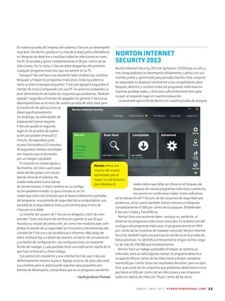 M A R Z O - A B R I L 2 0 1 3 P C W O R L D E N E S P A N O L . C O M | 21
Norton ofrece una
interfaz del usuario
optimizada para el
toque, lo cual es bueno
para Windows 8.
En nuestra prueba de limpieza del sistema, F-Secure se desempeñó
muy bien. De hecho, quedó en la cima de la lista (junto a Bitdefend-
er) después de detectar e inutilizar todas las infecciones en nues-
tra PC de prueba y quitar completamente el 90 por ciento de las
infecciones. Por lo tanto, F-Secure debe despachar eficazmente
cualquier programa malicioso que encuentre en su PC.
Aunque F-Secure hace una excelente labor al detectar, inutilizar,
bloquear y limpiar los programas maliciosos, toda esa potencia
tiene un precio (aunque pequeño): F-Secure agregó 6 segundos al
tiempo de inicio (comparado con una PC sin antivirus instalado), la
peor demostración de todos los conjuntos que probamos. También
agregó 5 segundos al tiempo de apagado. En general, F-Secure se
desempeñó bien en el resto de nuestra prueba de velocidad, pero
la instalación de aplicaciones se
dilató significativamente.
Sin embargo, las velocidades de
exploración fueron mejores.
F-Secure quedó en segundo
lugar en las pruebas de explor-
ación por pedido (manual) (1
minuto, 16 segundos) y por
acceso (automático) (3 minutos,
50 segundos). Ambos resultados
son mejores que el promedio
por un margen saludable.
El conjunto se instala rápida y
fácilmente, con sólo cuatro pan-
tallas donde pulsar y sin necesi-
dad de reiniciar el sistema. No
instala nada extra (como barras
de herramientas), ni hace cambios en su configu-
ración predeterminada. Lo que sí instala es un ini-
ciador que tiene tres botones que le llevan a diferentes pantallas
del programa: una pantalla de seguridad de la computadora, una
pantalla de la seguridad en línea y una tercera para el sitio de
F-Secure en la Web.
La interfaz del usuario de F-Secure es elegante y fácil de com-
prender. Tiene una marca de verificación grande (o una X) que
muestra su estado de protección, así como tres módulos para com-
probar el estado de su seguridad, las funciones y herramientas adi-
cionales de F-Secure y las estadísticas e informes. Más abajo de
estos módulos hay un botón de examen, un botón de actualización
y un botón de configuración. Las configuraciones son bastante
fáciles de navegar y cada pantalla tiene una explicación rápida de lo
que hace la función y cómo trabaja.
Con protección excelente y una interfaz fácil de usar, F-Secure
definitivamente merece la pena. Agrega un poco de peso adicional
a su sistema, pero si usted puede soportar esos pequeños pro­
blemas de desempeño, comprobará que es un programa excelente.
--Sarah Jacobsson Purewal
NORTON INTERNET
SECURITY 2013
Norton Internet Security 2013 de Symantec (US$50 por un año y
tres computadoras) se desempeña sólidamente, cuenta con una
interfaz pulida y optimizada para pantallas táctiles. Este conjunto
de seguridad no desplazó totalmente a sus competidores, pero
bloqueó, detectó, e inutilizó todos los programas maliciosos en
nuestras pruebas reales, y funcionó suficientemente bien para
ocupar un segundo lugar en nuestra evaluación.
La excelente ejecución de Norton en nuestra prueba de ataques
reales indica que debe ser eficaz en el bloqueo de
ataques de nuevos programas maliciosos cuando los
encuentre en condiciones reales. Como indicamos
en la evaluación de F-Secure, de los conjuntos de seguridad que
probamos, otros cuatro también fueron exitosos en bloquear
completamente el 100 por ciento de los ataques: Bitdefender,
F-Secure, G Data y Trend Micro.
Norton hizo una excelente labor –aunque no perfecta– al
detectar los programas maliciosos conocidos. En la detección del
zoológico de programas maliciosos, el programa acertó en 99,8
por ciento de las muestras de malware conocido. Norton Internet
Security también logró una puntuación perfecta en la prueba de
falsos positivos: no identificó erróneamente ningún archivo segu-
ro, de más de 250.000 que le presentamos.
Norton hace un trabajo aceptable al limpiar un sistema ya
infectado, pero se saltó algunas nuevas. El programa detectó e
incapacitó 90 por ciento de las infecciones y limpió completa-
mente 60 por ciento. Estos son resultados decentes, pero no ópti-
mos, pues siete de los conjuntos que probamos detectaron e inca-
pacitaron el 100 por ciento de las infecciones y seis limpiaron
todos los rastros de infección 70 por ciento de las veces.
 