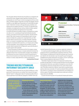22 | M A R Z O - A B R I L 2 0 1 3 P C W O R L D E N E S P A N O L . C O M
Phishing más avanzado:
Los correos electrónicos y
mensajes de texto con enlaces
a sitios maliciosos se harán
virtualmente indistinguibles de
las comunicaciones legítimas.
A estar alertas, pues este año
se espera que los mensajes serán
pulidos y más profesionales (sin
errores de gramática).
Ataques de abrevadero:
En un ataque al paso, descarga
un programa malicioso sin que
usted se dé cuenta, como vari-
ante del ataque basado en el
navegador. Los cibercriminales
cuelgan contenido malicioso en
una página Web y tratan de con-
vencerle para visitar el sitio. Si la
PC que usa es vulnerable al
método de timo, el programa
malicioso se descargará y com-
prometerá su sistema. En 2013,
los atacantes afinarán la pun-
tería con estos ataques de “abre-
vadero”. En vez de lanzar una red
ancha (como hacen los atacantes
con el método de ataque al
paso), el ataque de abrevadero
es más enfocado.
Amenazas
que usted
debe vigilar
en2013
Por otra parte, Norton Internet Security 2013 es un programa rel-
ativamente liviano. Agregó medio segundo al tiempo de inicio
(comparado con una PC que no tiene un programa antivirus insta-
lado) y también agregó 3 segundos al tiempo de apagado. Norton
también es más rápido que el promedio en la velocidad de explo­
ración. Tardó sólo 1 minuto y 19 segundos para completar una
exploración por pedido (manual) y 2 minutos, 55 segundos para
completar una exploración por acceso. Ambos tiempos superan
los mejores promedios de exploración en las pruebas.
La interfaz de Norton es pulida y simple, y el programa se instala
con sólo un clic. La ventana principal tiene botones de estilo
mosaico, que parecen hechos para los sistemas táctiles de Win-
dows 8. Hay cuatro mosaicos en la pantalla principal: uno que
mestra el estado de su protección, conjuntamente con infor-
mación sobre el uso de la CPU; un mosaico llamado “Examinar
ahora”; un mosaico LiveUpdate (que usted usaría para instalar
cualquier actualización del conjunto); y un mosaico para configu-
raciones avanzadas. A las configuraciones también se puede
acceder desde la pestaña de Configuración, que está ubicada en
la parte superior de la pantalla.
El menú de ajustes es relativamente fácil de navegar, aunque
tiene más opciones de las que un novato realmente necesita. No
obstante, Norton hace una buena labor al explicar las variables y
las diferentes funciones a través de su botón de ayuda (que le
lleva al sitio de asistencia en línea). Norton Internet Security 2013
merece un vistazo, especialmente si usted usa Windows 8.
--Sarah Jacobsson Purewal
TREND MICRO TITANIUM
INTERNET SECURITY 2013
Trend Micro Titanium Internet Security 2013 (US$50 por un año,
para tres PC) hace justicia a su nombre. Este conjunto de seguri-
dad de “titanio” no deja pasar nada. En nuestras pruebas obtuvo
marcas óptimas en casi todas las categorías. También tiene una
interfaz bastante fácil de usar y un proceso rápido de instalación.
En nuestra prueba de ataques reales, que indica lo bien que un
programa antivirus puede bloquear programas maliciosos, Trend
Micro bloqueó completamente todas las amenazas que le pusimos
por delante. De más está decir que esto significa que el programa
probablemente podrá mantenerle muy seguro, incluso cuando apa-
rezcan nuevos programas maliciosos en el futuro.
Trend Micro logró marcas altas en la mayoría de nuestras otras
pruebas de seguridad. En nuestra prueba de detección del zoológico
de programas maliciosos, que expone el programa a una colección
de programas maliciosos introducidos en los cuatro meses anteri-
ores, Trend Micro detectó el 100 por ciento de las muestras de pro-
gramas maliciosos conocidos. En nuestra prueba de falsos positivos,
que verifica si un producto marca erróneamente como peligroso un
archivo seguro, Trend Micro sólo señaló como malicioso un archivo
seguro (de unos 250.000).
La suite funcionó muy bien en la prueba de limpieza del sistema:
 